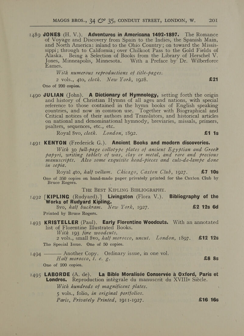 1489 JONES (H. V.). Adventures in Americana 1492-1897. The Romance of Voyage and Discovery from Spain to the Indies, the Spanish Main, and North America; inland to the Ohio Country; on toward the Muissis- sippi; through to California; over Chilkoot Pass to the Gold Fields of Alaska. Being a Selection of Books from the Library of Herschel V. Jones, Minneapolis, Minnesota. With a Preface by Dr. Wilberforce Eames. With numerous reproductions of title-pages: 2 vols., 4to, cloth. New York, 1928. £21 One of 200 copies. 1490 JULIAN (John). A Dictionary of Hymnology, setting forth the origin and history of Christian Hymns of all ages and nations, with special reference to those contained in the hymn books of English speaking countries, and now in common use. Together with Biographical and Critical notices of their authors and Translators, and historical articles on national and denominational hymnody, breviaries, missals, primers, psalters, sequences, etc., etc. Royal 8vo, cloth. London, 18092. £1 1s 1491 KENYON (Frederick G.). Ancient Books and modern discoveries. With 30 full-page collotype plates of ancient Egyptian and Greek papyrt, writing tablets of wax, clay or metal, and rare and precious manuscripts. Also some exquisite head-pieces and culs-de-lampe done in sepia. Royal 4to, half vellum. Chicago, Caxton Club, 1927. £7 10s One of 350 copies on hand-made paper privately printed for the Caxton Club by Bruce Rogers. THE BEST KIPLING BIBLIOGRAPHY. 1492 [KIPLING (Rudyard).] Livingston (Flora V.). Bibliography of the Works of Rudyard Kipling. 8vo, half buckram. New York, 1927. £2 12s 6d Printed by Bruce Rogers. 1493 KRISTELLER (Paul). Early Florentine Woodcuts. With an annotated list of Florentine Illustrated Books. With 193 fine woodcuts. 2 vols., small 8vo, half morocco, uncut. London, 1897. £12 12s The Special Issue. One of 50 copies. Another Copy. Ordinary issue, in one vol. Half morocco, t. é. g. £8 8s One of 200 copies. 1495 LABORDE (A. de). La Bible Moralisée Conservée a Oxford, Paris et Londres. Reproduction intégrale du manuscrit du XVIIIe Siécle. With hundreds of magnificent plates. 5 vols., folio, zz orzgznal portfolios. Paris, Privately Printed, 1911-1927. £16 16s  1494