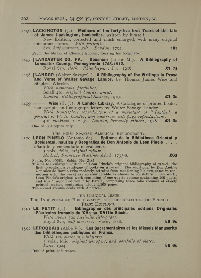 1496 LACKINGTON (J.). Memoirs of the forty-five first Years of the Life of James Lackington, bookseller, written by himself. New Edition, corrected and much enlarged, with many original humorous stories. Wath portrait. 8vo, half morocco, gilt. London, 1794. . 18s From the library of Clement Shorter, bearing his bookplate. i497 [LANCASTER CO. PA.| Bausman (Lottie M.). A Bibliography of Lancaster County, Pennsylvania 1745-1912. Royal 8vo, cloth. Philadelphia, Pa., 1916. £1 7s 1498 [LANDOR (Walter Savage).] A Bibliography of the Writings in Prose and Verse of Walter Savage Landor, by Thomas James Wise and Stephen Wheeler. With numerous facsimiles. Small 4to, ovzginal boards, uncut. . London, Bibliographical Society, 1910. £2 2s 14909 ———— Wise (T. J.). A Landor Library. A Catalogue of printed books, manuscripts and autograph letters by Walter Savage Landor. With frontispiece reproduction of a miniature of ‘‘ Ianthe,’’ a portrait of W. S. Landor, and numerous title-page reproductions. 4to, buckram, t. e. g. London, Privately printed, 1928. £2 2s One of 170 copies only. THE FIRST SPANISH AMERICAN BIBLIOGRAPHY. 1500 LEON PINELO (Antonio de). Epitome de la Bibliotheca Oriental y Occidental, nautica y Geografica de Don Antonio de Leon Pinelo afiadido y enmendado nuevamente. 3 vols., folio, ovzgznal vellum. Madrid, Francisco Martinez Abad, 1737-8. £63 Sabin, No. 40053. Sabin, No. 2484. This is the enlarged edition of Leon Pinelo’s original bibliography of travel, the first| to contain a catalogue of books on America. The additions, by Don Andr es Gonzalez de Barcia (who modestly refrains from mentioning his own, name in con- nection with the work) are so considerable as almost to constitute a new work ; Leon Pinelo’s original work consisting of one quarto volume containing 200 pages, and this ‘‘ second edition ’’ by Barcia, comprising three folio volumes of closely printed matter, containing about 1,300 pages. The second volume deals with America. THE ORIGINAL ISSUE. THE INDISPENSABLE BIBLIOGRAPHY FOR THE COLLECTOR OF FRENCH FIRST EDITIONS. 1501 (LE SP eal) Bibliographie des principales éditions Originales d’écrivains frangais du XVe au XVille Siecle. With about 300 facsimile title-pages. Royal 8vo, half morocco. Paris, 1888. £9 9s 1502 LEROQUAIS (Abbé V.). Les Sacrementaires et les Missels Manuscrits des bibliotheques publiques de France. With 125 plates of miniatures. 3 vols., folio, original wrappers, and portfolio of plates. Paris, 1924. £6 6s Out of print and scarce.