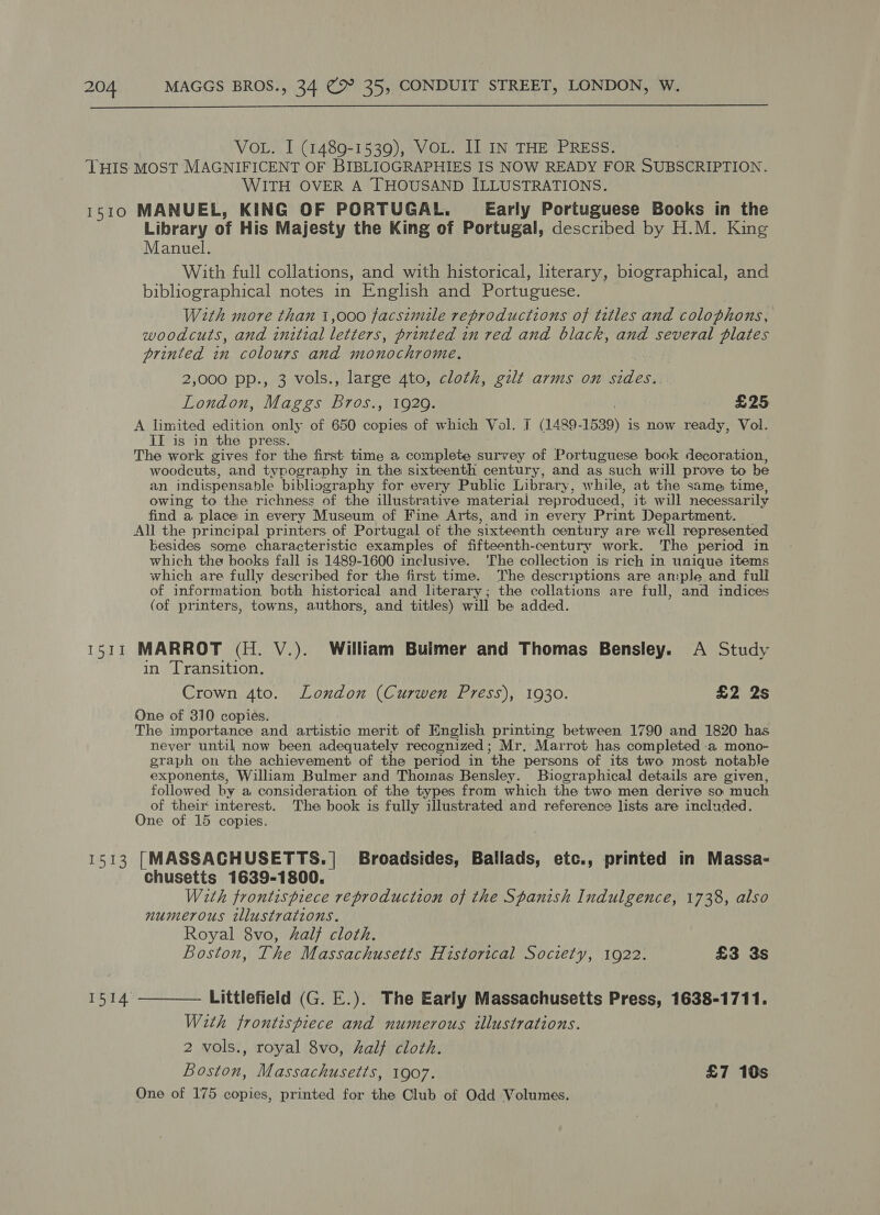  VOL. I (1489-1539), VOL. I] IN THE PRESS. THIS MOST MAGNIFICENT OF BIBLIOGRAPHIES IS NOW READY FOR SUBSCRIPTION. WITH OVER A THOUSAND ILLUSTRATIONS. 1510 MANUEL, KING OF PORTUGAL. Early Portuguese Books in the Library of His Majesty the King of Portugal, described by H.M. King Manuel. With full collations, and with historical, literary, biographical, and bibliographical notes in English and Portuguese. With more than 1,000 facsimile reproductions of tetles and colophons, woodcuts, and initial letters, printed in red and black, and several plates printed in colours and monochrome, 2,000 pp., 3 vols., large 4to, cloth, gilt arms on sides. London, Maggs Bros., 1929. £25 A limited edition only of 650 copies of which Vol. I (1489- 1539) is now ready, Vol. II is in the press. The work gives for the first time a complete survey of Portuguese book decoration, woodcuts, and typography in the sixteenth century, and as such will prove to be an indispensable bibliography for every Public Library, while, at the same time, owing to the richness of the illustrative material reproduced, it will necessarily find a place in every Museum of Fine Arts, and in every Print Department. All the principal printers of Portugal of the sixteenth century are well represented besides some characteristic examples of fifteenth-century work. The period in which the books fall is 1489-1600 inclusive. ‘The collection is rich in unique items which are fully described for the first time. The descriptions are ample and full of information both historical and literary; the collations are full, and indices (of printers, towns, authors, and titles) will be added. 1511 MARROT (H. V.). William Buimer and Thomas Bensley. A Study in Transition. Crown 4to. London (Curwen Press), 1930. £2 2s One of 310 copies. The importance and artistic merit of Knglish printing between 1790 and 1820 has never until now been adequately recognized; Mr. Marrot has completed a mono- graph on the achievement of the period in the persons of its two most notable exponents, William Bulmer and Thomas Bensley. Biographical details are given, followed by a consideration of the types from which the two men derive so much of their interest. The book is fully illustrated and reference lists are included. One of 15 copies. 1513 [MASSACHUSETTS.| Broadsides, Ballads, etc., printed in Massa- chusetts 1639-1800. With frontispiece reproduction of the Spanish Indulgence, 1738, also numerous illustrations. Royal 8vo, al} cloth. Boston, The Massachusetts Historical Society, 1922. £3 3s 1514 ———— Littlefield (G. E.). The Early Massachusetts Press, 1638-1711. With frontispiece and numerous illustrations. 2 vols., royal 8vo, half cloth. Boston, Massachusetts, 1907. £7 10s One of 175 copies, printed for the Club of Odd Volumes.