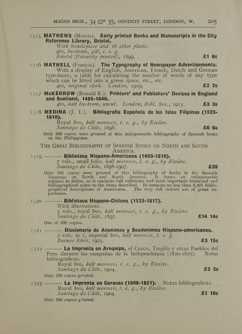 1515 MATHEWS (Morris). Early printed Books and Manuscripts in the City Reference Library, Bristol. With frontispiece and 16 other plates. 4to, buckram, gilt, t. e. g. Bristol (Privately printed), 1899. £1 6s 1516 MAYNELL (Francis). The Typography of Newspaper Advertisements. With a display of English, American, French, Dutch and German type-faces; a table for calculating the number of words of any type which can be fitted into a given space, etc., etc. 4to, original cloth. London, 1929. £2 2s 1517 McKERROW (Ronald B.). Printers’ and Publishers’ Devices in England and Scotland, 1485-1640. Ato, half buckram, uncut. London, Bibl. Soc:,; 1913. £3 3s 1518 MEDINA (Jj. T.). Bibliografia Espanola de las Islas Filipinas (1523- 1810). Royal 8vo, half morocco, t. e. g., by Riviere. Santiago de Chile, 1808. £6 6s Only 200 copies were printed of this indispensable bibliography of Spanish books on, the Philippines. THE GREAT BIBLIOGRAPHY OF SPANISH BOOKS ON NORTH AND SOUTH AMERICA.   1519 Biblioteca Hispano-Americana (1493-1810). 7 vols., small folio, half morocco, t. e. g., by Riviere. Santiago de Chile, 1898-1907. £35 Only 200 copies were printed of this bibliography of books in the Spanish language on North and South America. Jt forms an_ indispensable adjunct to Sabin, as it contains full collations and most important historical and bibliographical notes to the items described. It contains no less than 8,481 biblio- graphical descriptions of Americana. The very full indices are of great im- portance. 14520 Biblioteca Hispano-Chilena (1523-1817). With illustrations. 3 vols., royal 8vo, half morocco, ¢. e. g., by Riviere. Santiago de Chile, 1897. £14 14s One of 600 copies.   et Diccionario de Anonimes y Seudonimos Hispano-americanos. 2 vols. in I, imperial 8vo, hal? morocco, t. e. g. Buenos Aires, 1925. £3 15s i522 La Imprenta en Arequipa, el Cuzco, Trujillo y otras Pueblos del Peru durante las campafias de la Independencia (1820-1825). Notas bibliograficas. Royal 8vo, half morocco, t. e. g., by Riviere. Santiago de Chile, 1904. £2 2s Only 200 copies printed. La Imprenta en Caracas (1808-1821). Notas bibliograficas. Royal 8vo, half morocco, t. e. g., by Riviere. Santiago de Chile, 1004 £1 10s Only 200 copies printed.  1523
