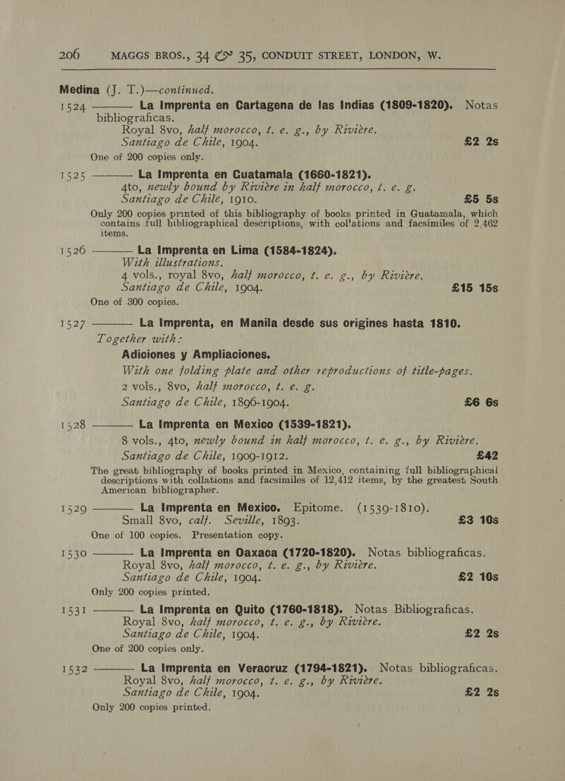 Medina (J. T.)—continued.  1524 La Imprenta en Cartagena de las Indias (1809-1820). Notas bibliograficas. Royal 8vo, half morocco, ¢t. e. g., by Riviere. Santiago de Chile, 1904. £2 2s One of 200 copies only. La imprenta en Cuatamala (1660-1821). 4to, zewly bound by Riviere in half morocco, ¢. é. g. Santiago de Chile, 1910. £5 5s Only 200 copies printed of this bibliography of books printed in Guatamala, which contains full bibliographical descriptions, with col'ations and facsimiles of 2,462 items.  1525 1526  La Imprenta en Lima (1584-1824). With illustrations. 4 vols., royal 8vo, half morocco, t. e. g., by Riviere. Santiago de Chile, 1904. £15 15s One of 300 copies.  La Imprenta, en Manila desde sus origines hasta 1810. Together with: Adiciones y Ampliaciones. With one folding plate and other reproductions of title-pages. 2 vols., 8vo, half morocco, ¢t. e. g. Santiago de Chile, 1896-1904. £6 6s La Imprenta en Mexico (1539-1821). 8 vols., 4to, zewly bound in half morocco, t. e. g., by Riviere. Santiago de Chile, 1909-1912. £42 The great bibliography of books printed in Mexico, containing full bibliographical descriptions with collations and facsimiles of 12, 412 items, by the greatest South American bibliographer. La Imprenta en Mexico. Epitome. (1539-1810). Small 8vo, calf. Seville, 1893. £3 10s One of 100 copies. Presentation copy. La Imprenta en Oaxaca (1720-1820). Notas bibliograficas. Royal 8vo, half morocco, t. e. g., by Riviere. Santiago de Chile, 1904. £2 10s Only 200 copies printed. La Imprenta en Quito (1760-1818). Notas Bibliograficas. Royal 8vo, half morocco, t. e. g., by Riviere. Santiago de Chile, 1904. £2 2s One of 200 copies only. La Imprenta en Veracruz (1794-1821). Notas bibliograficas. Royal 8vo, half morocco, t. e. g., by Riviere. Santiago de Chile, 1904. £2 2s Only 200 copies printed. 1527  1528  1529  1530  1531 1532 