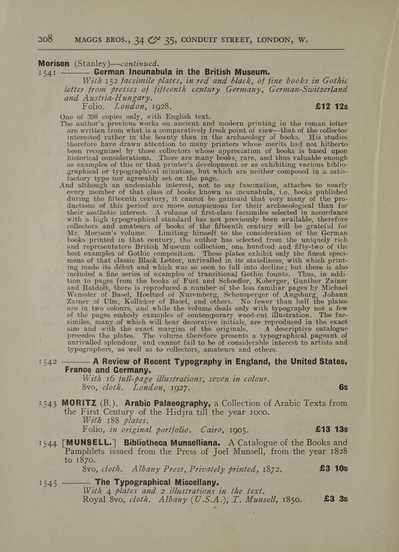 Morison (Stanley)—continued. 1541 ————— German Incunabula in the British Museum. With 152 facsimile plates, in red and black, of fine books in Gothic letter from presses of fifteenth century Germany, German-Switzerland and Austria-Hungary. Folio. London, 1928. £12 12s One of 398 copies only, with English text. The author’s previcus works on ancient and modern printing in the roman ietter are written from what is a comparatively fresh point of view—that of the collector interested rather in the beauty than in the archaeology of books. His studies therefore have drawn attention to many printers whose merits had not hitherto been recognized by those collectors whose appreciation of books is based upon historical considerations. There are many books, rare, and thus valuable enough as examples of this or that printer’s development or as exhibiting various biblio- graphical or typographical minutiae, but which are neither composed in a satis- factory type nor agreeably set on the page. And although an undeniable interest, not to say fascination, attaches to nearly every member of that class of books known as incunabula, i.e. books published during the fifteenth century, it cannot be gainsaid that very many of the pro- ductions of this period are more conspicuous for their archaeological than for their aesthetic interest. A volume of first-class facsimiles selected in accordance with a high typographical standard has not previously been available, therefore collectors and amateurs of books of the fifteenth century will be grateful for Mr. Morison’s volume. Limiting himself to the consideration of the German books printed in that century, the author has selected from the uniquely rich and representative British Museum collection, one hundred and fifty-two of the best examples of Gothic composition. These plates exhibit only the finest speci- mens of that classic Black Letter, unrivalled in its stateliness, with which print- ing made its début and which was so soon to fall into decline ; but there is also included a fine series of examples of transitional Gothic founts. Thus, in addi- tion to pages from the books of Fust and Schoeffer, Koberger, Gunther Zainer and Ratdolt, there is reproduced a number of the less familar pages by Michael Wenssler of Basel, Hoeltzel of Nuremberg, Schonsperger of Augsburg, Johann Zeainer of Ulm, Kollicker of Basel, and others. No fewer than half the plates are in two colours, and while the volume deals only with typography not a few of the pages embody exainples of contemporary wood-cut illustration. The fac- similes, many of which will bear decorative initials, are reproduced in the exact size and with the exact margins of the originals. A descriptive catalogue precedes the plates. The volume therefore presents a typographical pageant of unrivalled splendour, and, cannot fail to be of considerable interest to artists and typographers, as well as to collectors, amateurs and others. 1542 -——— A Review of Recent Typography in England, the United States, France and Germany. W2th 16 full-page illustrations, seven in colour. 8vo, cloth. London, 1927. 6s 1543 MORITZ (B.). Arabic Palaeography, a Collection of Arabic Texts from the First Century of the Hidjra till the year 1000. With 188 plates. Folio, zz original portfolio. Cairo, 1905. £13 13s 1544 [MUNSELL.]| Bibliotheca Munselliana. A Catalogue of the Books and Pamphlets issued from the Press of Joel Munsell, from the year 1828 to 1870. 8vo, cloth. Albany Press, Privately printed, 1872. £3 10s 1545 -——— The Typographical Miscellany. With 4 plates and 2 illustrations in the text. Royal 8vo, cloth. Albany (U.S.A.), T. Munsell, 1850. £3 3s
