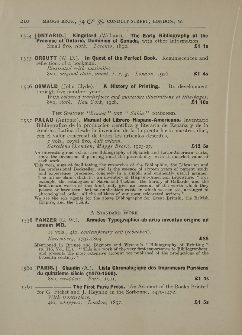 1554 [ONTARIO.| Kingsford (William). “The Early Bibliography of the rovince of Ontario, Dominion of Canada, with other Information. Small 8vo, cloth. Toronto, 1892. £1 1s 15°5 ORCUTT (W.D.). in Quest of the Perfect Book. Reminiscences and reflections of a bookman. Illustrated with facsimiles, 8vo, orzginal cloth, uncut, t. e. g. London, 1926. £1 4s 1556 OSWALD (John Clyde). A History of Printing. Its development through five hundred years. With coloured frontispiece and numerous illustrations of title-pages. 8vo, cloth. New York, 1928. £1 10s THE SPANISH ‘‘Bvunzet’’ AND ‘‘ Sabin’? COMBINED. 1557 PALAU (Antonio). Manual del Librero Hispano-Americano. Inventario Bibliografico de la produccion cientifica y literaria de Espafia y de la América Latina desde la invencion de la Imprenta hasta nuestros dias, con el valor comercial de todos los articulos descritos. 7 vols., royal 8vo, half vellum. Barcelona (London, Maggs Bros.), 1923-27. £12 5s An interesting end exhaustive Bibliography of Spanish and Latin-American works, since the invention of printing until the present day, with the market value of each work. This work aims at facilitating the researches of the Bibliophile, the Librarian and the professional Bookseller, and is the essence of sixteen years of patient study and experience, presented ’ concisely in a simple and eminently useful manner The author claims that it is an inventory of Hispanic-American Literature. ‘‘ For example, the catalogues of Salva and Ticknor, the library of Gallardo, and the hest-known works of this kind, only give an ‘account of the works which they possess or have seen; but no publication exists in which we can see, arranged in chronological order, ‘all the editions of our most celebrated writers.’ We are the sole agents for the above Bibliography for Great Britain, the British Empire, and the U.S.A. A STANDARD WORK. 1558 PANZER (G. W.). Annales Typographici ab artis inventae origine ad annum MOD. II vols., 4to, contemporary calf (rebacked). Nuremberg, 1793-1803. £88 Mentioned in Brunet and Bigmore and Wyman’s ‘‘ Bibliography of Printing ”’ (p. 115, Vol. II.). ‘‘ This is a work of the very first importance to Bibliographers, and presents the most extensive account yet published of the productions of the fifteenth century.”’ 1560 [PARIS.] Claudin (A.). Liste Chronologique des Imprimeurs Parisiens du quinzieme siécle (1470-1500). 8vo, wrappers. Paris, 1901. £1 1s 1561 ——_—___ -_——_ The First Paris Press. An Account of the Books Printed for G. Fichet and J. Heynlin in the Sorbonne, 1470-1472. With frontispiece. 4to, wrappers. London, 1807. £1 5s