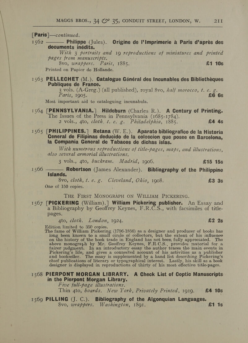 | Paris |— continued. 1562 ———— Philippe (Jules). Origine de I’ Imprimerie a Paris d’aprés des documents inédits. | With 3 portraits and 19 reproductions of miniatures and printed pages from manuscripts. 8vo, wrappers. Paris, 1885. £1 10s Printed on Papier de Hollande. 1503 PELLECHET (M.). Catalogue Général des Incunables des Bibliothéques Publiques de France. 3 vols. (A-Greg.) (all published), royal 8vo, half morocco, ¢. e. g. Paris, 1905. £6 6s Most important aid to cataloguing incunabula. 1504 [PENNSYLVANIA.]| Hildeburn (Charles R.). A Century of Printing. The Issues of the Press in Pennsylvania (1685-1784). 2 vols., 4to, cloth. t. e. g. Philadelphia, 1885. £4 4s 1505 [PHILIPPINES.] Retana(W.E.). Aparato bibliografico de la Historia General de Filipinas deducido de la coleccion que posee en Barcelona, la Compania General de Tabacos de dichas islas. With numerous reproductions of title-pages, maps, and illustrations, also several armorial illustrations.  3 vols., 4to, buckram. Madrid, 1906. £15 15s 1566 ‘s a, Robertson (James Alexander). Bibliography of the Philippine siandas. 8vo, cloth, ¢t. e. g. Cleveland, Ohio, 1908. £3 3s One cf 150 copies. THE FIRST MONOGRAPH ON WILLIAM PICKERING. 1567 [PICKERING (William).] William Pickering publisher. An Essay and a Bibliography by Geoffrey Keynes, F.R.C.S., with facsimiles of title- pages. Ato, cloth. London, 1924. £2 2s Edition, limited to 350 copies. The fame of William Pickering (1796-1856) as a Weciiee and producer of books has long been known to a small circle of collectors, but the extent of his influence on the history of the book trade in England has not been, fully appreciated. The above monograph by Mr. Geoffrey Keynes, F.R.C.S., provides material for a fairer judgment. In an introductory essay the author traces the main events in Pickering’s life, and gives a connected account of his activities as a publisher and bookseller. The essay is supplemented by a hand list describing Pickering’s chief publications of literary or typographical interest. Lastly, his skill as a book designer is displayed in reproductions of thirty of his most effective title-pages. 1568 PIERPONT MORGAN LIBRARY. A Check List of Coptic Manuscripts in the Pierpont Morgan Library. Five full-page illustrations. Thin 4to, dBoards. New York, Privately Printed, 1919. £4 10s 1569 PILLING (J. C.). Bibliography of the Algonquian Languages. 8vo, wrappers. Washington, 1891. £1 1s