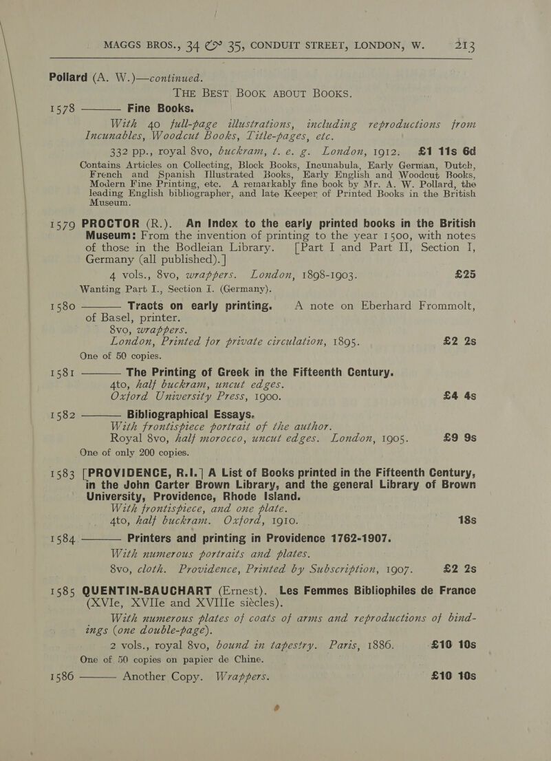 Pollard (A. W.)—continued. THE BEST. BOOK ABOUT BOOKS. Fine Books. With 40 full-page illustrations, including reproductions from Incunables, Woodcut Books, Tztle-pages, etc. 332 pp., royal 8vo, dbuckram, t. e. g. London, 1912: £1 11s 6d Contains Articles on Collecting, Block Books, Incunabula, Early German, Dutch, French and Spanish [llustrated Books, Early English and Woodeut Books, Modern Fine Printing, ete. A remarkably fine book by Mr. A. W. Pollard, the rte English bibliographer, and late Keeper of Printed Books in the British useum. 1579 PROCTOR (R.). An Index to the early printed books in the British Museum: From the invention of printing to the year 1500, with notes of those in the Bodleian Library. [Part 1 and). Part) IV,;;Séction I, Germany (all published). | 4 vols., 8vo, wrappers. London, 1898-1903. £25 Wanting Part I., Section I. (Germany). Tracts on early printing. A note on Eberhard Frommolt, of Basel, printer. §vo, wrappers. London, Printed for private circulation, 1895. £2 2s One of 50 copies.  1578 1580   1581 The Printing of Greek in the Fifteenth Century. Ato, half buckram, uncut edges. Oxford University Press, 1900. £4 4s 1582 Bibliographical Essays.  With frontispiece portrait of the author. Royal 8vo, half morocco, uncut edges. London, 1905. £9 9s One of only 200 copies. 1583 [PROVIDENGE, R.I. | A List of Books printed in the Fifteenth Century, in the John Carter Brown Library, and the general Library of Brown University, Providence, Rhode Island. With frontispiece, and one plate. | : Ato, half buckram. Oxford, 1910. | | 18s Printers and printing in Providence 1762-1907. With numerous portraits and plates. 8vo, cloth. Providence, Printed by Subscription, 1907. £2 2s 1585 QUENTIN-BAUCHART (Ernest). Les Femmes Bibliophiles de France (XVle, XVIIe and XVIIIe siécles). With numerous plates of coats of arms and reproductions of bind- ngs (one double-page).  1584.  2 vols., royal 8vo, bound in tapestry. Paris, 1886. £10 10s One of 50 copies on papier de Chine. | . 1580 Another Copy. Wvapfers. £10 10s