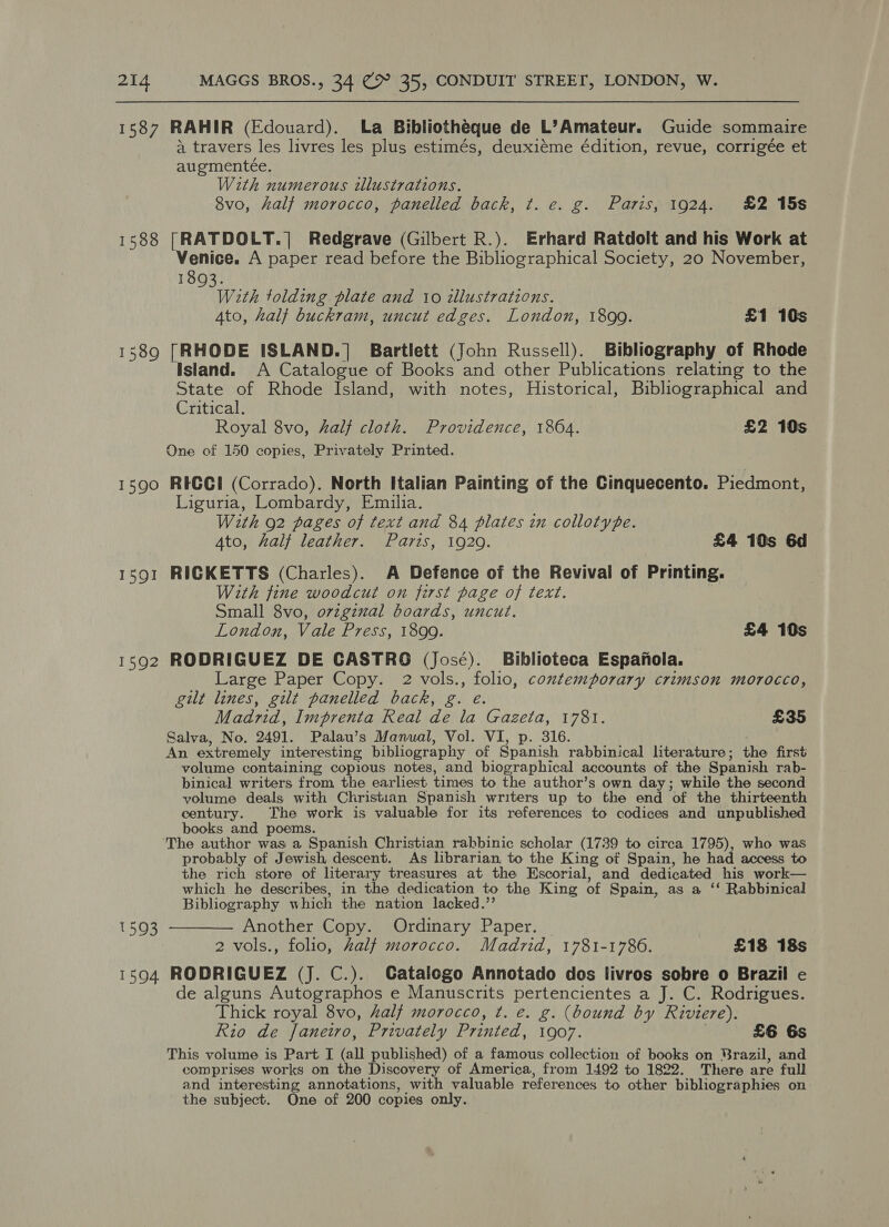 1587 RAHIR (Edouard). La Bibliotheque de L’Amateur. Guide sommaire a travers les livres les plus estimés, deuxiéme édition, revue, corrigée et augmenteée. With numerous illustrations. 8vo, half morocco, panelled back, t. e. g. Paris, 1924. £2 15s 1588 [RATDOLT.]| Redgrave (Gilbert R.). Erhard Ratdolt and his Work at Venice. A paper read before the Bibliographical Society, 20 November, 1893. With tolding plate and 10 illustrations. 4to, half buckram, uncut edges. London, 1899. £1 10s 1589 [RHODE ISLAND.] Bartlett (John Russell). Bibliography of Rhode Island. A Catalogue of Books and other Publications relating to the State of Rhode Island, with notes, Historical, Bibliographical and Critical. Royal 8vo, half cloth. Providence, 1864. £2 10s One of 150 copies, Privately Printed. 1590 REGCI (Corrado). North Italian Painting of the Cinquecento. Piedmont, Liguria, Lombardy, Emilia. With 92 pages of text and 84 plates in collotype. 4to, half leather. Paris, 1929. £4 10s 6d 1591 RIGKETTS (Charles). A Defence of the Revival of Printing. With fine woodcut on first page of text. Small 8vo, orzgznal boards, uncut. London, Vale Press, 1899. £4 10s 1592 RODRIGUEZ DE CASTRO (José). Biblioteca Espanola. Large Paper Copy. 2 vols., folio, contemporary crimson morocco, gilt lines, gilt panelled back, g. e. Madrid, Imprenta Real de la Gazeta, 1781. £35 Salva, No. 2491. Palau’s Manual, Vol. VI, p. 316. An extremely interesting bibliography of Spanish rabbinical lterature ; te first volume containing copious notes, and biographical accounts of the Spanish rab- binical writers from the earliest times to the author’s own day; while the second volume deals with Christian Spanish writers up to the end of the thirteenth century. The work is valuable for its references to codices and unpublished books and poems. The author was a Spanish Christian rabbinic scholar (1739 to circa 1795), who was probably of Jewish, descent. As librarian, to the King of Spain, he had access to the rich store of literary treasures at the Escorial, and dedicated his work— which he describes, in the dedication to the King of Spain, as a ‘ Rabbinical Bibliography which the nation lacked.” 1593 ———— Another Copy. Ordinary Paper. 2 vols., folio, Zalf morocco. Madrid, 1781-1786. £18 18s 1594 RODRIGUEZ (J. C.). Catalogo Annotado dos livros sobre o Brazil e de alguns Autographos e Manuscrits pertencientes a J. C. Rodrigues. Thick royal 8vo, half morocco, ¢t. e. g. (bound by Riviere). Rio de Janeiro, Privately Printed, 1907. £6 6s This volume is Part I (all published) of a famous collection of books on Brazil, and comprises works on the Discovery of America, from 1492 to 1822. There are full and interesting annotations, with valuable references to other bibliographies on the subject. One of 200 copies only.