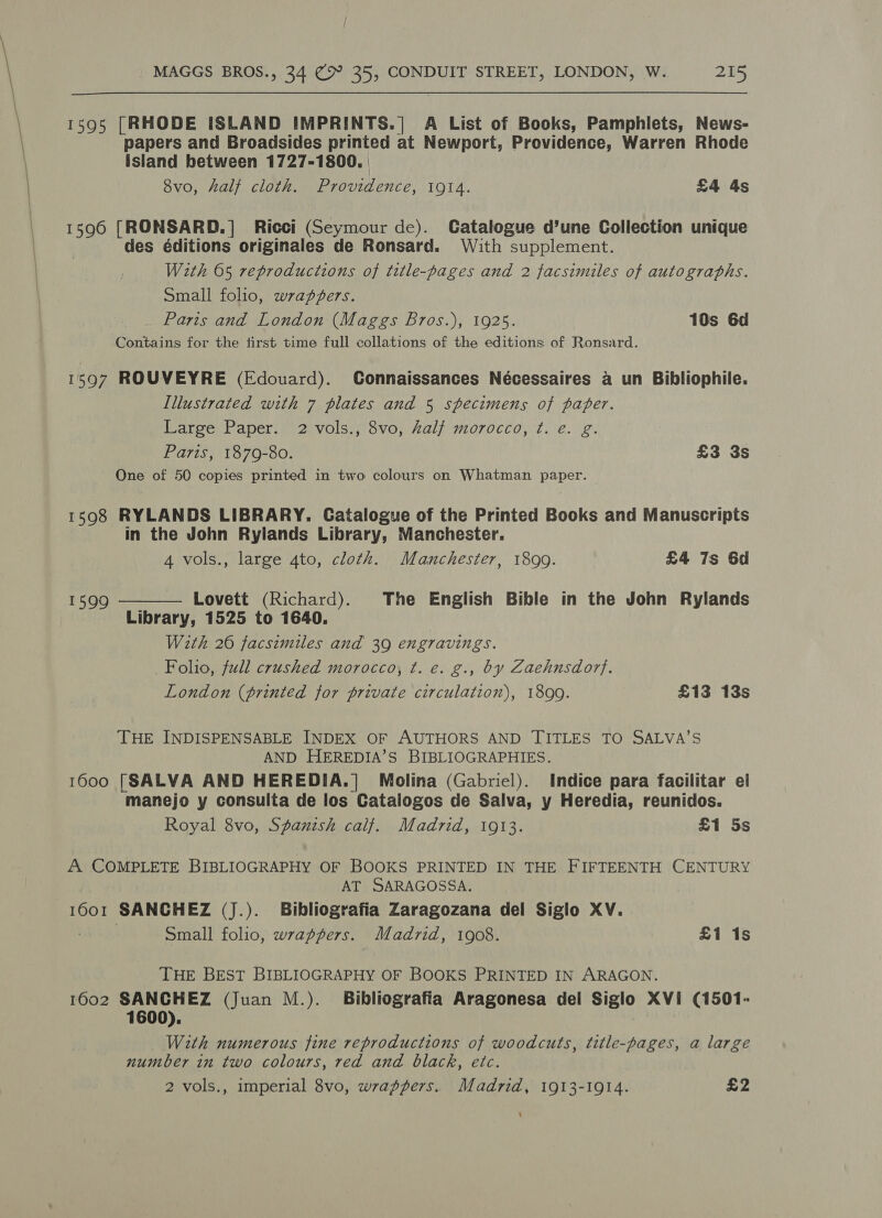 1595 [RHODE ISLAND IMPRINTS.| A List of Books, Pamphlets, News- papers and Broadsides printed at Newport, Providence, Warren Rhode island between 1727-1800. 8vo, half cloth. Providence, 1914. £4 4s 1596 [RONSARD.] Ricci (Seymour de). Catalogue d’une Collection unique des éditions originales de Ronsard. With supplement. With 65 reproductions of title-pages and 2 facsimiles of autographs. Small folio, wrappers. Paris and London (Maggs Bros.), 1925. 10s 6d Contains for the first time full collations of the editions of Ronsard. 1597 ROUVEYRE (Edouard). Connaissances Nécessaires a un Bibliophile. Tllustrated with 7 plates and 5 specimens of paper. Large Paper. 2 vols., 8vo, half morocco, ¢. e. g. Paris, 1879-80. £3 3s One of 50 copies printed in two colours on Whatman paper. 1598 RYLANDS LIBRARY. Catalogue of the Printed Books and Manuscripts in the John Rylands Library, Manchester. 4 vols., large 4to, cloth. Manchester, 1899. £4 7s 6d  Lovett (Richard). The English Bible in the John Rylands Library, 1525 to 1640. With 26 facsimiles and 39 engravings. Folio, full crushed morocco, t. e. g., by Zaehnsdorf. London (printed for private circulation), 1890. £13 13s 1599 THE INDISPENSABLE INDEX OF AUTHORS AND TITLES TO SALVA’S AND HEREDIA’S BIBLIOGRAPHIES. 1600 [SALVA AND HEREDIA.]| Molina (Gabriel). Indice para facilitar el manejo y consulta de los Catalogos de Salva, y Heredia, reunidos. Royal 8vo, Spanish calf. Madrid, 1913. £1 5s A COMPLETE BIBLIOGRAPHY OF BOOKS PRINTED IN THE FIFTEENTH CENTURY AT SARAGOSSA. 1601 SANCHEZ (J.). Bibliografia Zaragozana del Siglo XV. } Small folio, wrappers. Madrid, 1908. £1 1s THE BEST BIBLIOGRAPHY OF BOOKS PRINTED IN ARAGON. 1602 SANCHEZ (Juan M.). Bibliografia Aragonesa del Siglo XVi (1501- 1 With numerous fine reproductions of woodcuts, title-pages, a large number in two colours, red and black, etc. 2 vols., imperial 8vo, wrappers. Madrid, 1913-1914. £2 ‘