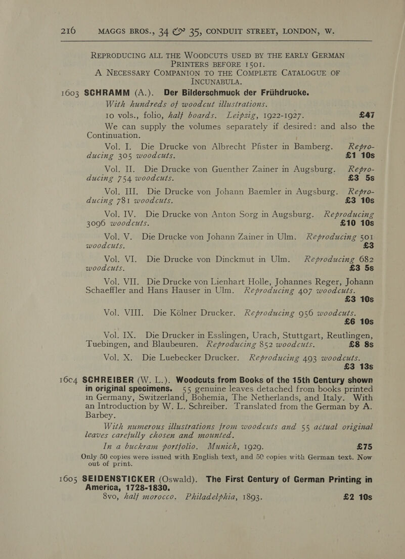 REPRODUCING ALL THE WOODCUTS USED BY THE EARLY GERMAN PRINTERS BEFORE I501. A NECESSARY COMPANION TO THE COMPLETE CATALOGUE OF INCUNABULA. 1603 SGHRAMM (A.). Der Bilderschmuck der Friihdrucke. With hundreds of woodcut illustrations. | : 10 vols., folio, Zalf boards. Leipzig, 1922-1927. £47 We can supply the volumes separately if desired: and also the Continuation. Vol. I. Die Drucke von Albrecht Pfister n Bamberg. ReZgro- ducing 305 woodcuts. £1 10s — Vol. II. Die Drucke von Guenther Zainer in Augsburg. Repgro- ducing 754 woodcuts. £3 5s Vol. III. Die Drucke von Johann Baemler in Augsburg. Regro- ducing 781 woodcuts. £3 10s Vol. IV. Die Drucke von Anton Sorg in Augsburg. Reproducing 3006 woodcuts. £10 10s Vol. V. Die Drucke von Johann Zainer in Ulm. Reproducing 301 woodcuts. £3 Vol. VI. Die Drucke von Dinckmut in Ulm. Reproducing 682 woodcuts. £3 5s Vol. VII. Die Drucke von Lienhart Holle, Johannes Reger, Johann Schaeffler and Hans Hauser in Ulm. Reproducing 407 woodcuts. £3 10s Vol. VIII. Die Kolner Drucker. Reproducing 956 woodcuts. £6 10s Vol. IX. Die Drucker in Esslingen, Urach, Stuttgart, Reutlingen, Tuebingen, and Blaubeuren. Reproducing 852 woodcuts. £8 Ss Vol. X. Die Luebecker Drucker. Reproducing 493 woodcuts. £3 13s 16c4 SCHREIBER (W. L.). Woodcuts from Books of the 15th Century shown in original specimens. 55 genuine leaves detached from books printed in Germany, Switzerland, Bohemia, The Netherlands, and Italy. With an Introduction by W. L. Schreiber. Translated from the German by A. Barbey. With numerous illustrations from woodcuts and 55 actual original leaves carefully chosen and mounted. In a buckram portfolio. Munich, 19209. £75 Only 50 copies were issued with English text, and 50 copies with German text. Now out of print. 1605 SEIDENSTICKER (Oswald). The First Century of German Printing in America, 1728-1830. 8vo, halt morocco. Philadelphia, 18093. £2 10s