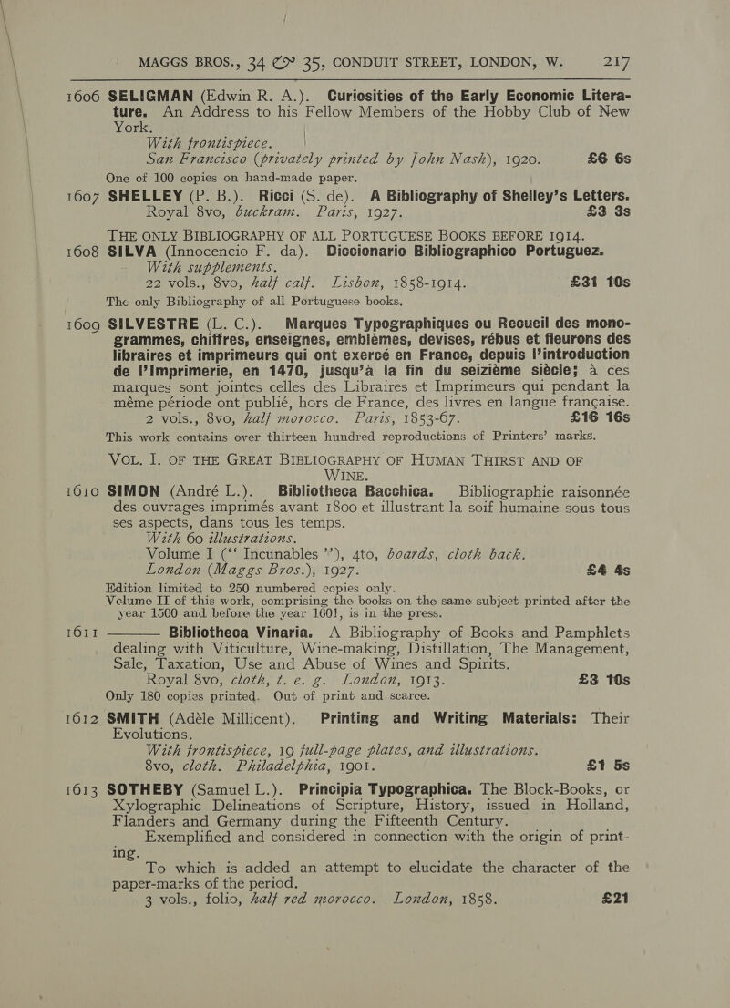 1606 SELIGMAN (Edwin R. A.). Curiosities of the Early Economic Litera- ture. An Address to his Fellow Members of the Hobby Club of New York. | With fronts piece. | San Francisco (privately printed by John Nash), 1920. £6 6s One of 100 copies on hand-made paper. 1607 SHELLEY (P. B.). Ricci (S. de). A Bibliography of Shelley’s Letters. Royal 8vo, duckram. Paris, 1927. £3 3s THE ONLY BIBLIOGRAPHY OF ALL PORTUGUESE BOOKS BEFORE IQI4. 1608 SILVA (Innocencio F. da). Diccionario Bibliographico Portuguez. With supplements. 22 vols., 8vo, half calf. Lisbon, 1858-1914. £31 10s The only Bibliography of all Portuguese books. 1609 SILVESTRE (L. C.). Marques Typographiques ou Recueil des mono- grammes, chiffres, enseignes, emblemes, devises, rébus et fleurons des libraires et imprimeurs qui ont exercé en France, depuis |’introduction de I’Imprimerie, en 1470, jusqu’a la fin du seiziéme siecle; a ces marques sont jointes celles des Libraires et Imprimeurs qui pendant la méme période ont publié, hors de France, des livres en langue frang¢aise. 2 vols., 8vo, half morocco. Parts, 1853- 67. £16 16s This work contains over thirteen hundred reproductions of Printers’ marks. VOL. I. OF THE GREAT BIBLIOGRAPHY OF HUMAN THIRST AND OF WINE. 1610 SIMON (André L.). Bibliotheca Bacchica. _Buibliographie raisonnée des ouvrages imprimés avant 1800 et illustrant la soif humaine sous tous ses aspects, dans tous les temps. With 60 dllustrations. Volume I (‘‘ Incunables ”’), 4to, doards, cloth back. London (Maggs Bros.), 1927. £4 &amp;s Edition limited to 250 numbered copies only. Velume II of this work, comprising the books on the same subject printed after the year 1500 and before the year 1601, is in the press. Bibliotheca Vinaria. A Bibliography of Books and Pamphlets dealing with Viticulture, Wine-making, Distillation, The Management, Sale, Taxation, Use and Abuse of Wines and Spirits. Royal 8vo, cloth, ¢. e. g. London, 1913. £3 10s Only 180 copies printed. Out of print and scarce. 1612 SMITH (Adéle Millicent). Printing and Writing Materials: Their 1611  Evolutions. With frontispiece, 19 full-page plates, and illustrations. 8vo, cloth. Philadelphia, 1901. £1 5s 1613 SOTHEBY (Samuel L.). Principia Typographica. The Block-Books, or Xylographic Delineations of Scripture, History, issued in Holland, Flanders and Germany during the Fifteenth Century. _ Exemplified and considered in connection with the origin of print- ing. To which is added an attempt to elucidate the character of the paper-marks of the period. 3 vols., folio, half red morocco. London, 1858. £21