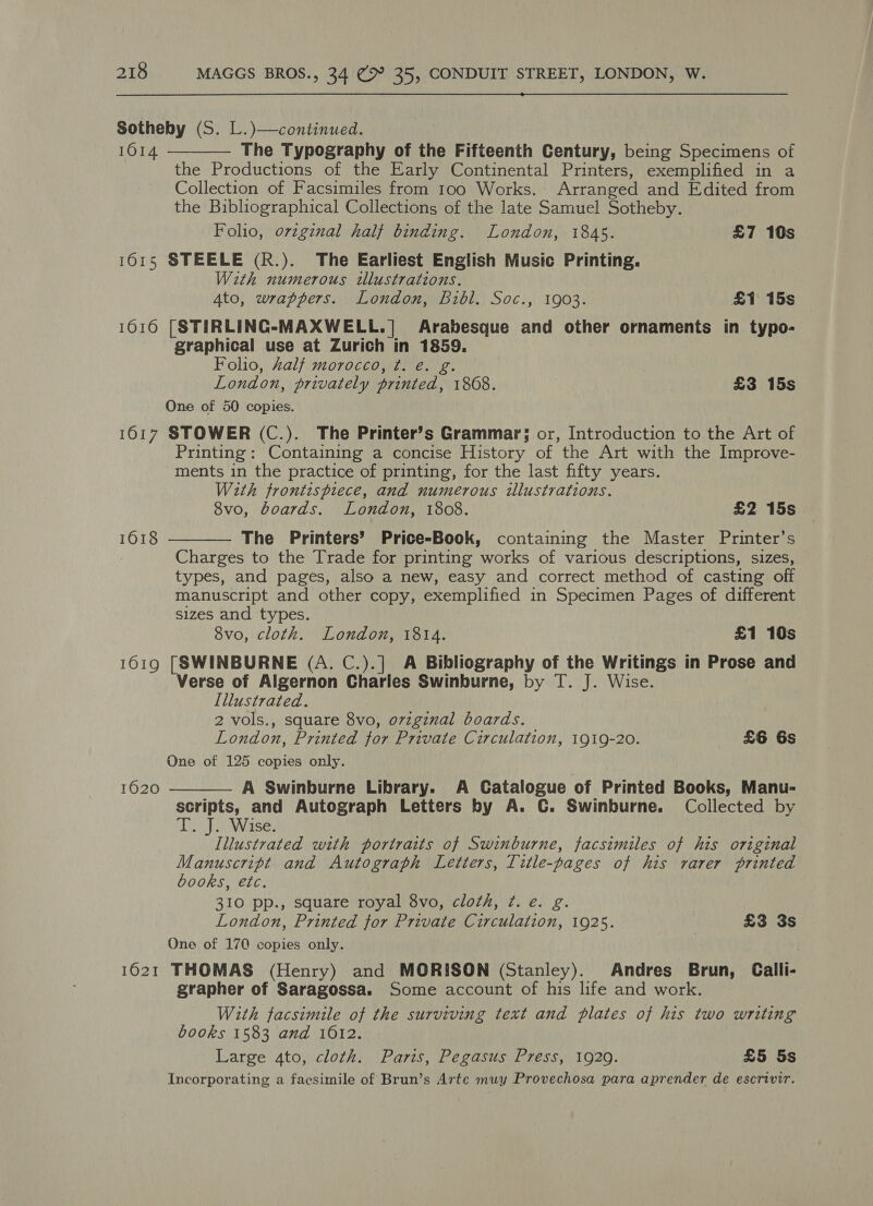  Sotheby (S. L.)—continued. 1614 The Typography of the Fifteenth Century, being Specimens of the Productions of the Early Continental Printers, exemplified in a Collection of Facsimiles from 100 Works. Arranged and Edited from the Bibliographical Collections of the late Samuel Sotheby. Folio, orzginal half binding. London, 1845. £7 10s 1615 STEELE (R.). The Earliest English Music Printing. With numerous illustrations. 4to, wrappers. London, Bibl. Soc., 1903. £1 15s 16016 [STIRLINGC- MAXWELL. ] Arabesque and other ornaments in typo- graphical use at Zurich in ies Folio, Zalf morocco, ¢. é. London, privately ean 1868. £3 15s One of 50 copies. 1617 STOWER (C.). The Printer’s Grammar; or, Introduction to the Art of Printing: Containing a concise History of the Art with the Improve- ments in the practice of printing, for the last fifty years. With frontispiece, and numerous illustrations. 8vo, boards. London, 1808. £2 15s The Printers’ Price-Book, containing the Master Printer’s Charges to the Trade for printing works of various descriptions, sizes, types, and pages, also a new, easy and correct method of casting off manuscript and other copy, exemplified in Specimen Pages of different sizes and types. 8vo, cloth. London, 1814. £1 10s 1619 [SWINBURNE (A. C.).] A Bibliography of the Writings in Prose and Verse of Algernon Charles Swinburne, by T. J. Wise. Illustrated. 2 vols., square 8vo, ovzginal boards. London, Printed for Private Circulation, 1919-20. £6 6s One of 125 copies only. A Swinburne Library. A Catalogue of Printed Books, Manu- scripts, and Autograph Letters by A. C. Swinburne. Collected by Tony Wiase: Illustrated with portraits of Swinburne, facsimiles of his original Manuscript and Autograph Letters, Title-pages of his rarer printed   1618  1620 books, etc. 310 pp., square royal 8vo, cloth, ¢. e. g. London, Printed for Private Circulation, 1925. | £3 3s One of 170 copies only. 1621 THOMAS (Henry) and MORISON (Stanley). Andres Brun, Calli- grapher of Saragossa. Some account of his life and work. With facsimile of the surviving text and plates of his two writing books 1583 and 1612. Large 4to, cloth. Paris, Pegasus Press, 1929. £5 5s Incorporating a facsimile of Brun’s Arte muy Provechosa para aprender de escrivir.