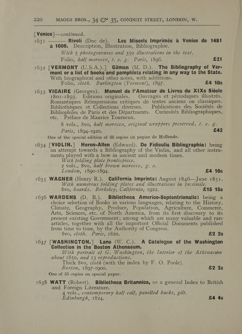 1631 1632 1633 1034 1637 1638  Rivoli (Duc de). Les Missels Imprimés a Venise de 1481 a 1600. Description, Illustration, Bibliographie. With 5 photogravures and 350 illustrations in the text. Folio, half morocco, t. e: g. Paris, 1896. £21 [VERMONT (U.S.A.).] Gilman (M. D.). The Bibliography of Ver- mont or a list of books and pamphlets relating in any way to the State. With biographical and other notes, with additions. Folio, cloth. Burlington (Vermont), 1897. £4 10s VICAIRE (Georges). Manuel de l?Amateur de Livres du X1Xe Siécle 1801-1893. Editions originales. Ouvrages et périodiques illustrés. Romantiques Réimpressions critiques de textes anciens ou classiques. Bibliothéques et Collections diverses. | Publications des Sociétés de Bibliophiles de Paris et des Départments. Curiosités Bibliographiques, etc. Préface de Maurice Tourneux. 8 vols., 8vo, half morocco, original wrappers preserved, ¢t. é. g. Paris, 1894-1920. £42 One of the special edition of 5G copies cn papier de Hollande. [VIOLIN.| Heron-Allen (Edward). De Fidiculis Bibliographia: being an attempt towards a Bibliography of the Violin, and all other instru- ments played with a bow in ancient and modern times. With folding plate frontispiece. 2 vols., 8vo, half brown morocco, g. e. London, 1890-1894. £4 10s WAGNER (Henry R.). Galifornia Imprints: August 1846—June 1851. With numerous folding plates and illustrations in facsimile. 8vo, boards. Berkeley, California, 1922. £15 15s WARDENS (D. B.). Bibliotheca Americo-Septentrionalis: being a choice selection of Books in various languages, relating to the History, Climate, Geography, Produce, Population, Agriculture, Commerce, Arts, Sciences, etc. of North America, from its first discovery to its present existing Government; among which are many valuable and rare articles, together with all the important Official Documents published from time to time, by the Authority of Congress. 8vo, cloth. Paris, 1820. £2 2s [WASHINGTON.|] Lane (W. C.). A Catalogue of the Washington Collection in the Boston Athenaeum. Wath portrait of G. Washington, the Interior of the Athenaeum about 1850, and 13 reproductions. Thick 8vo, cloth (with the index by F. O. Poole). Boston, 1897-1900. £2 2s One of 55 copies on special paper. WATT (Robert). Bibliotheca Britannica, or a general Index to British and Foreign Literature. 4 vols., contemporary half calf, panelled backs, gilt. Edinburgh, 1824. £4 4s