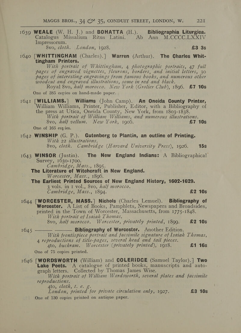 1639 WEALE (W. H. J.) and BOHATTA (H.). Bibliographia Liturgica. Catalogus Missalium Ritus Latini. Abs Annie MiCCCGEXXTV Impressorum. 8vo, cloth. London, 1928. £3 3s 1640 [WHITTINGHAM (Charles).| Warren (Arthur). The Charles Whit- tingham Printers. With portrait of Whittingham, 4 photographic portraits, 47 full pages of engraved vignettes, fleurons, borders, and initial letters, 30 pages of interesting engravings from famous books, and numerous other woodcut and engraved ilustrations, some in red and black. Royal 8vo, Zalf morocco. New York (Grolier Club), 1896. £7 10s One of 385 copies on hand-made paper. 1641 [WILLIAMS.] Williams (John Camp). An Oneida County Printer, William Williams, Printer, Publisher, Editor, with a Bibliography of the press at Utica, Oneida County, New York, from 1803-1838. With portrait of William Walliams, and numerous illustrations. 8vo, half vellum. New York, 1908. £7 10s One of 165 copies. 1642 WINSHIP (G. P.). Gutenberg to Plantin, an outline of Printing. With 22 illustrations. 8vo, cloth. Cambridge (Harvard University Press), 1926. 15s 1643 WINSOR (Justin). The New England Indians: A Bibliographical Survey, 1630-1700. Cambridge, Mass., 1895. The Literature of Witchcraft in New England. Worcester, Mass., 1890. The Earliest Printed Sources of New England History, 1602-1629. 3 vols. in I vol., 8vo, al/ morocco. Cambridge, Mass., 1894. £2 10s 1644 |[WORCESTER, MASS.] Nichols (Charles Lemuel). Bibliography of Worcester. A List of Books, Pamphlets, Newspapers and Broadsides, printed in the Town of Worcester, Massachusetts, from 1775-1848. With portrait of Isaiah Thomas. 8vo, half morocco. Worcester, privately printed, 1899. £2 10s Bibliography of Worcester. Another Fdition. With frontispiece portrait and facsimile signature of Isaiah Thomas, 4 reproductions of title-pages, several head and tail pieces. Ato, buckram. Worcester (privately printed), 1918. £1 16s One of 75 copies printed. 1646 [WORDSWORTH (William) and COLERIDGE (Samuel Taylor).] Two Lake Poets. A catalogue of printed books, manuscripts and auto- graph letters. Collected by Thomas James Wise. With portrait of William Wordsworth, several plates and facsimile reproductions. ALO CLO Ato 6: \£. London, printed for private circulation only, 1927. £3 10s One of 130 copies printed on antique paper.   1045