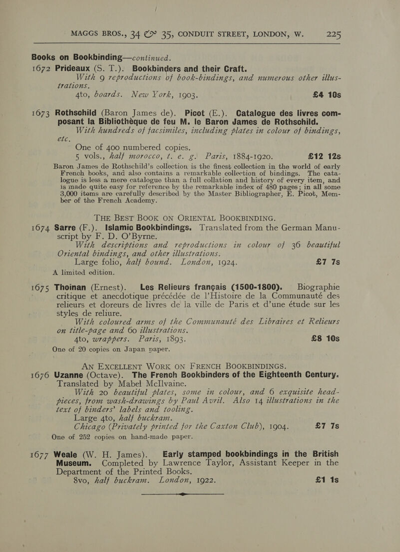 Books on Bookbinding—continued. 1672 Prideaux (S. T.). Bookbinders and their Craft. With g reproductions of book-bindings, and numerous other illus- trations. 4to, doards. New York, 1903. £4 10s 1673 Rothschild (Baron James de). Picot (E.). Catalogue des livres com- posant la Bibliotheque de feu M. le Baron James de Rothschild. With hundreds of facsimiles, including plates in colour of bindings, ELC. One of 400 numbered copies. 5 vols., half morocco, t. e. g. Paris, 1884-1920. £12 12s Baron James de Rothschild’s collection is the finest collection in the world of early French books, and also contains a remarkable collection of bindings. The cata- logue is less a, mere catalogue than a full collation and history of every item, and is made quite easy for reference by the remarkable index of 480 Pages j in all some 3,000 items are carefully described by the Master Bibliographer, HE . Picot, Mem- ber of the French Academy. THE BEST BOOK ON ORIENTAL BOOKBINDING. 1674 Sarre (F.). Islamic Bookbindings. Translated from the German Manu- script by F. D. O’ Byrne. With descriptions and reproductions in colour of 36 beautzful Oriental bindings, and other illustrations. Large folio, Zalf bound. London, 1924. £7 7s A limited edition. 1675 Thoinan (Ernest). Les Relieurs frangais (1500-1800). Biographie critique et anecdotique précédée de l Histoire de la Communauté des relieurs et doreurs de livres de la ville de Paris et d’une étude sur les styles de reliure. With coloured arms of the Communauté des Libraires et Relieurs on title-page and 60 illustrations. Ato, wrappers. Paris, 1893. £8 10s One of 20 copies on Japan paper. AN EXCELLENT WORK ON FRENCH BOOKBINDINGS. 1676 Uzanne (Octave). The French Bookbinders of the Eighteenth Century. Translated by Mabel Mcllvaine. With 20 beautiful plates, some in colour, and 6 exquisite head- pieces, from wash-drawings by Paul Avril. Also 14 zllustrations in the text of binders’ labels and tooling. Large 4to, half buckram. Chicago (Privately printed for the Caxton Club), 1904. £7 7s One of 252 copies on hand-made paper. 1677 Weale (W. H. James). Early stamped bookbindings in the British Museum. Completed by Lawrence Taylor, Assistant Keeper in the Department of the Printed Books. 8vo, halt buckram. London, 1922. £1 1s ori