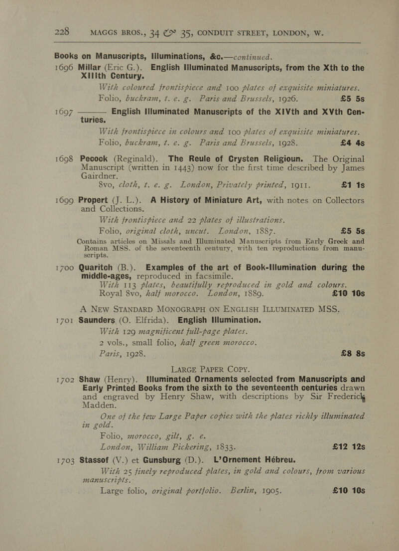  Books on Manuscripts, Illuminations, &amp;c.—continued. 1696 Millar (Eric G.). English Illuminated Manuscripts, from the Xth to the Xilith Century. With coloured frontispiece and 100 plates of exquisite miniatures.  Folio, duckram, t. e. g. Paris and Brussels, 1926. £5 5s 1697 English Illuminated Manuscripts of the XIVth and XVth Cen- turies, With frontispiece in colours and 100 plates of exquisite miniatures. Folio, duckram, ¢. e. g. Paris and Brussels, 1928. £4 4s 1698 Pecock (Reginald). The Reule of Crysten Religioun. The Original Manuscript (written in 1443) now for the first time described by James Gairdner. 8vo, cloth, ¢t. e. g. London, Privately printed, 191l. £1 1s 1699 Propert (J. L.). A History of Miniature Art, with notes on Collectors and Collections. With frontispiece and 22 plates of illustrations. Folio, ovzgznal cloth, uncut. London, 1887. £5 5s Contains articles on Missals and Illuminated Manuscripts from Early Greek and Roman MSS. of the seventeenth century, with ten reproductions from manu- scripts. 1700 Quaritch (B.). Examples of the art of Book-Illumination during the middle-ages, reproduced in facsimile. With 113 plates, beautifully reproduced in gold and colours. Royal 8vo, half morocco. London, 1889. £10 10s A NEW STANDARD MONOGRAPH ON ENGLISH ILLUMINATED MSS. 1701 Saunders (O. Elfrida). English Illumination. With 129 magnificent full-page plates. 2 vols., small folio, Zalf green morocco. Paris, 1928. £8 8s LARGE PAPER COPY. 1702 Shaw (Henry). HWluminated Ornaments selected from Manuscripts and Early Printed Books from the sixth to the seventeenth centuries drawn and engraved by Henry Shaw, with descriptions by Sir Frederick Madden. One of the few Large Paper copies with the plates richly illuminated in gold. Folio, morocco, gilt, g. e. London, William Pickering, 1833. £12 12s 1703 Stassof (V.) et Gunsburg (D.). L’Ornement Hébreu. With 25 finely reproduced plates, in gold and colours, from various manuscripts. Large folio, original portfolio. Berlin, 1905. £10 10s