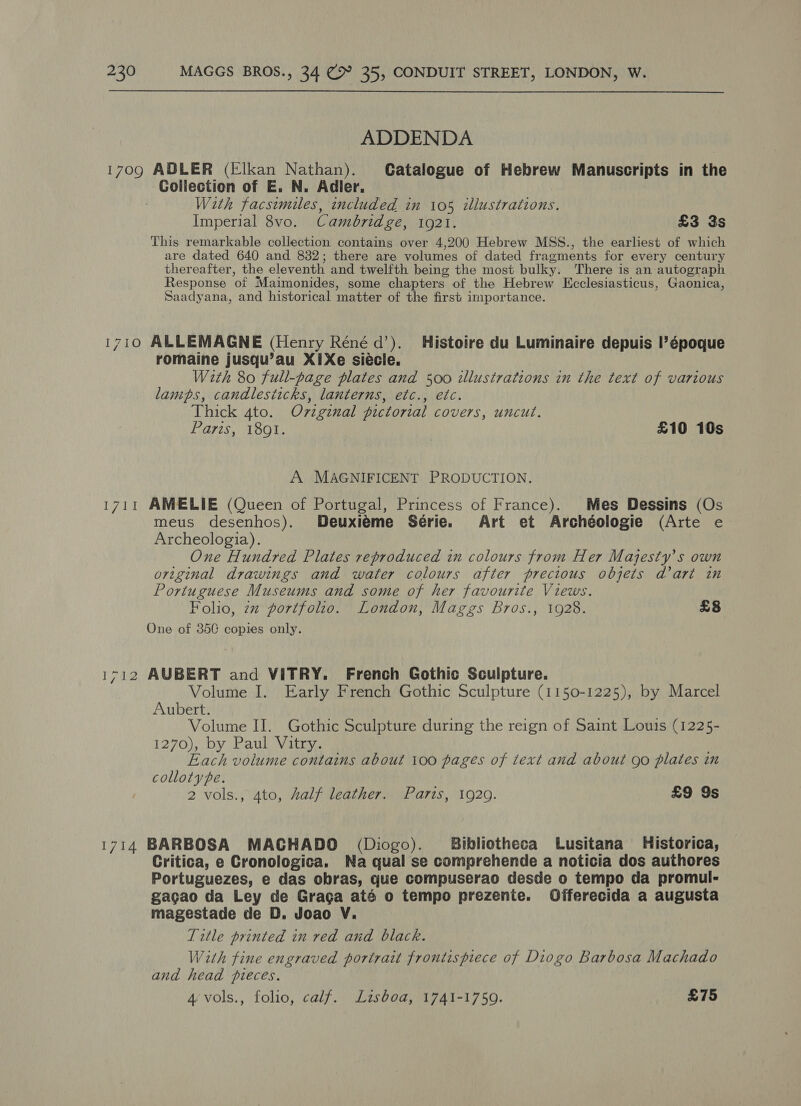 ADDENDA 1709 ADLER (Elkan Nathan). Catalogue of Hebrew Manuscripts in the Collection of E. N. Adler. W2th facsimiles, included in 105 illustrations. Imperial 8vo. Cambridge, 1921. £3 3s This remarkable collection contains over 4,200 Hebrew MSS., the earliest of which are dated 640 and 832; there are volumes of dated fragments for every century thereafter, the eleventh and twelfth being the most bulky. There is an autograph Response ‘of Maimonides, some chapters of the Hebrew KEcclesiasticus, Gaonica, Saadyana, and historical matter of the first importance. 1710 ALLEMAGNE (Henry Réné d’). Histoire du Luminaire depuis l’époque romaine jusqu’au X1Xe siécle. With 80 full-page plates and 500 illustrations in the text of various lamps, candlesticks, lanterns, etc., etc. Thick 4to. Ov7iginal pictorial covers, uncut. Paris, 1891. £10 10s A MAGNIFICENT PRODUCTION. 1711 AMELIE (Queen of Portugal, Princess of France). Mes Dessins (Os meus desenhos). Deuxiéme Série. Art et Archéologie (Arte e Archeologia). One Hundred Plates reproduced in colours from Her Majesty’s own original drawings and water colours after precious objets dart in Portuguese Museums and some of her favourite Views. Folio, 7 portfolio. London, Maggs Bros., 1928. £8 One of 35C copies only. 1712 AUBERT and VITRY. French Gothic Sculpture. Volume I. Early French Gothic Sculpture (1150-1225), by Marcel Aubert. ; Volume IJ. Gothic Sculpture during the reign of Saint Louis (1225- 1270), by Paul Vitry. Each volume contains about 100 pages of text and about go plates in colloty pe. 2 vols., 4to, half leather. Paris, 1929. £9 9s 1714 BARBOSA MACHADO (Diogo). Bibliotheca Lusitana_ Historica, Critica, e Cronologica. Na qual se comprehende a noticia dos authores Portuguezes, e das obras, que compuserao desde o tempo da promul- gagao da Ley de Graga até o tempo prezenie. Offerecida a augusta magestade de D, Joao V. Title printed in red and black. With fine engraved portrait frontispiece of Diogo Barbosa Machado and head pieces. 4 vols., folio, calf. Lisboa, 1741-1759. £75