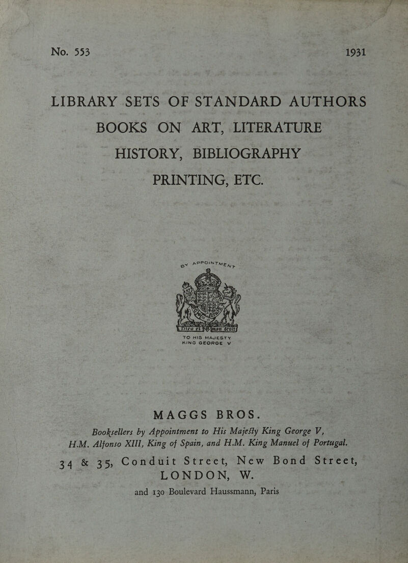 No. 553 1931 LIBRARY SETS OF STANDARD AUTHORS BOOKS ON ART, LITERATURE HISTORY, BIBLIOGRAPHY PRINTING, ETC. ex aa Py d Fla  MAGGS BROS. Booksellers by Appointment to His Majesty King George V, H.M. Alfonso XIII, King of Spain, and H.M. King Manuel of Portugal. 34 &amp; 35, Conduit Street, New Bond Street, | LONDON, W. and 130 Boulevard Haussmann, Paris