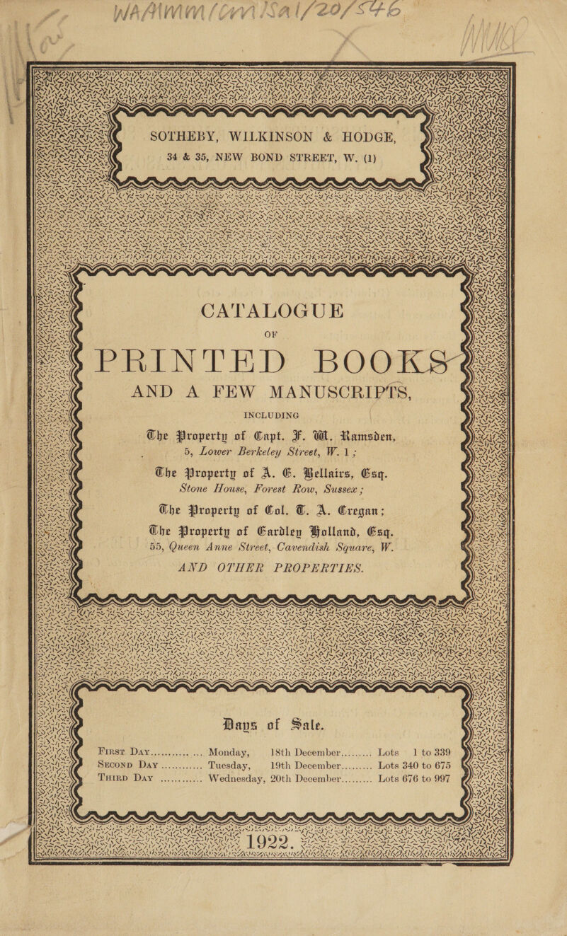     g SIDANINAZ ANT IANNIS ZN/ IDC RT IAT INCEST ID VTNV I No &gt; 4 AV SAIC SAILS, yf SATA aN, OY CAD Ven ‘ OVS, ANTS VAY RANTS )) \ EAR DOW TURAL REA IE ANU UR IURRE      4 4 Se ¢ ~ CARY &gt; CPNLEN NS, NACA 7 voy ly WV lV ~ Y VESTS WAVE AR A LS PANS NM NEM ASAP A =&gt; RRNA POCA ed EUR UU ALAR CLARA RA] LSI EY SS pol Ale HATS Ie SY IOI RAIN IVS IYO OLN GRACO Y PONIES As iS : ee ye %, Ale e 7s J AVA EA; 4° ANZ =&gt; “UY Zi &gt; Spl Nfs “ SEE VN SAS LIAR Ins fm \ AY MOS OOS ES pos TSTMS hd bare ; ; SA ened hy yay % wi ryy 5 LAIZ AGEL AAS. RRNA RA ‘SOTHEBY, WILKINSON &amp; HODGE, ))3YeorRss ‘ p : DLE O'S SAAS 34 &amp; 35, NEW BOND STREET, W. (1) UEC ge dep . é NV : NASY S : ou, (Za ALIS; RSG &gt; wie Keg SVon aul ~ ~ Sef me Sateen Tae ES X= 4NNTIN TS SAAN TL SS) | ASS) ae il paws KZ OTA 7 AS: oS SPZ eee 2p o-&gt; A\&gt; Re SE NZ Ea ESSN &lt; Pe GX“ ™~ yes: hy aS Ree SN aN 4 Lon &gt; /, RAS RR CATALOGUE SRA PSN Case NPN s 2 ae ~~, wit x De aN ORNS : OF : a7 ANY D di OTN iG ae Set ~ NN Lé 7) NOY ~ isegee 2 Xa “SS ANS es VET:  Ao YZ) i aM we p ‘&gt; “ B/S on Fy) Shh Seas ( : Rt  ~ N ¥ Peel oS Sr Jatin iste 7D Sole Ny r e. x Revs AND A FEW MANUSCRIPTS, VES BRL | NE SESS INCLUDING Xs A ai ; EX Sess The Property of Capt. F. Wl. Ramsden, RAG / eee | 5, Lower Berkeley Street, W.1; WAG BHigx Sty ye F i J) &gt; SEY rae NEN, Sess Che Property of A. G. Bellairs, Esq. ) SARS Ogee Stone House, Forest Row, Sussex ; ® ras Z ee AR = 2a OST SESS Ghe Property of Col. T. A. Cregan; Ween SS FOS, CES Raven Che Property of Eardley Bolland, Esq. We Poe 55, Queen Anne Street, Cavendish Square, W. — Qs MIME  Re ae AND OTHER PROPERTIES. aS              sa \ “~ \OA 4! 7 &lt;7 Lg fp = AN N= $ tnrelf ~ FIN, x ‘ 44 4 ~ raves A ‘, S\ek iw! \ ~ BNC 7. FF Pen. AU ES : z y ect SORIA Ke pai r ts Sip SS “be ete Shel “Ty i te Chir; SESE Trapp Toa pa ‘ PF PLY DOU PL Pd PLY Pd JE Dd LT bP OES PT Py POLY Pd PECTS ee s Not I Ne x ANG. ee S Gye SRE ARIE SS BBR R RK SEARS RSR ALR e AL ROLE METALS Ft FFD [TY NS Way N SAE, - NA. 2, 2, “VV 2, “NENA, a NZ, “AN, “NM, “NZ, “AM, “ NANZ vo 4—N- (oN 1S tN LN NZ. Nice AS AS AES NS Erp aN pS NN ESN eS Se SVEN NS SiN Nz NS =, Rept eres Pit Dy ar rm ‘“ Saito ie, fed le ke see ieee ype 7p 7 eee pikes rile Fee le FEF ne NOUS NOUN OG CEST le re PI a Siege RA ea eae Pee FEEN yp eN ON aS Bye Ss NEAR PIN YIN PS NS PRO YN yar SO SOOO IPO ODO ERD PR ASZAEM ANP DPA BEAD ESPEN ON LONE REINA ND Rhea ay ne . o asd ¢, 4 “ 5 % : ’ REAM RAR SR EN SNS ANS SAA IYER RISA CAAA oy Py eee ed ee Niece Ane | et ene fe hAahy Fae NEE NS IANS 9 aes Be PSU) oR hy QE Peal he ee Ges ti aN AS har lya coby SAAN AIT RATING MA SATON STANTON STA ORL OA RLS Rea aok Ges {~ 7&gt; ISM IANS ea {~ I~ ww, y~ ee i~ oe {[~ Ww. ims NR ~~ &gt;. im Ww (24 jEZ SF Ad LAM ANE wha C3 {~ = ~ ~~ =i Pre NIE AT oe NENA PLEIN IENINI SO NNT SO NNT NAY NANT A NANT ONS Ne NAA NAAN EST me MYZNATESNT ONG SIL NSAASNI OS Sd » &gt; ~ . x. ~ ~ . . . » th) les EON SENS oN SIN apis &gt; Sr Bis Srey She Ste} SSH eeN Sane SINS / SRT SINS AL 8 IAS CPM aN een Ma NE ee tary ONG EY OR ae NUS LEN EES AN oa oN aoe EAL ION OSS LS » ner NO \ fie FE oo) =a, SV ety Aunay Ua 7y Ug ha dy ARDY LNA Y ADDY IY MENIY ONIY RINAY ROIAY BONY Bad DRIAL AV BIG E NEIDGI IBY EPS RDET BA Ae see af uy (as Apr aeaty Any Zain AROS ZA ae 2 Sea rah eas PARES ys fit zit 2 ay rant —VUNS aN VSS Ae BH NN \ Sones ou BNNs =-14 FRAY Lite /; f cA SI ALN &lt;4 RRA lpm N 1 \ 4 4 S72 b&gt; Se We. Si ZENIT SIN y~ys ae f Sal x Rohs: Paps of Sale. 3h 2X Sy Z&gt; ; AIAN: at “4 \ ! \ - ai Y SES ) 4. | - a i; SSORAS BIRST DAY ....1../5,-, +; Monday; 18th December......... Lots 1 to 339 Ms PSE S 1 ~SsINS = ef AI =&lt; Ori 7 oe 1 By SECOND Day ............ Tuesday, 19th December......... Lots 340 to 675 BN AS ’. aes * MN isl THirD Day ............ Wednesday, 20th December......... Lots 676 to 997       ww am“ \ ~ N CAEN NO ANZA DEAS INI NG 2 7 /,' NIST ONG ON DWNT ? ? V7 \ \ ENA SEN, LENZ &gt; KARINE INCARNATE NAINA RRR URANIRAUIAY 7 4 SS         