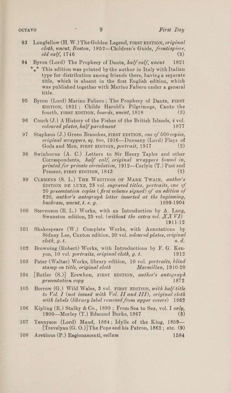 93 94 95 96 oa 98 og 100 101 102 103 104 105 106 107 108 Longfellow (H. W.) The Golden Legend, FIRST EDITION, original cloth, uncut, Boston, 1852—Children’s Guide, j/rontzsprece, old calf, 1746 (2) Byron (Lord) The Prophecy of Dante, half calf, uncut 1821 *,* This edition was printed by the author in Italy with Italian type for distribution among friends there, having a separate title, which is absent in the first English edition, which was published together with Marino Faliero under a general title. Byron (Lord) Marino Faliero; The Prophecy of Dante, FIRST EDITION, 1821; Childe Harold’s Pilgrimage, Canto the fourth, FIRST EDITION, boards, uncut, 1818 (3) Couch (J.) A History of the Fishes of the British Islands, 4 vol. coloured plates, half parchment 1877 Stephens (J.) Green Branches, FIRST EDITION, one of 500 copies, original wrappers, sg. 8vo, 1916—Dunsany (Lord) Plays of Gods and Men, FIRST EDITION, portrait, 1917 (2) Swinburne (A. C.) Letters to Sir Henry Taylor and other Correspondents, half calf, original wrappers bound in, printed for private circulation, 1912—Carlyle (T.) Past and Present, FIRST EDITION, 1843 (2) CLEMENS (S. L.) THe Writines or Mark TwaIn, author's EDITION DE LUXE, 23 vol. engraved titles, portraits, one of 20 presentation copies ( first volume signed) of an edition of 620, author's autograph letter inserted at the beginning, buckram, uncut, t. e@. g. 1899-1904 Stevenson (R. L.) Works, with an Introduction by A. Lang, Swanston edition, 25 vol. (without the extra vol. XX VI) 1911-12 Shakespeare (W.) Complete Works, with Annotations by Sidney Lee, Caxton edition, 20 vol. coloured plates, original cloth, g. t. n.d Browning (Robert) Works, with Introductions by F. G. Ken- yon, 10 vol. portraits, original cloth, g. t. 1912 Pater (Walter) Works, library edition, 10 vol. portraits, blind stamp on title, original cloth Macmillan, 1910-20 [Butler (S.)] Erewhon, FIRST EDITION, authors autograph presentation copy 1872 Borrow (G.) Wild Wales, 3 vol. FIRST EDITION, with half-title to Vol. I (not tssued with Vol. II and IIT), original cloth with labels (library label removed from upper covers) 1862 Kipling (R.) Stalky &amp; Co., 1899 ; From Sea to Sea, vol. I only, 1900—Morley (T.) E Rdmund Burks. 1867 (3) Tennyson (Lord) Maud, 1884; Idylls of the King, 1859—- [Trevelyan (G. O.)]The Pope and his Patron, 1862; etc. (9) Aretinus (P.) Regionamenti, vellum 1584