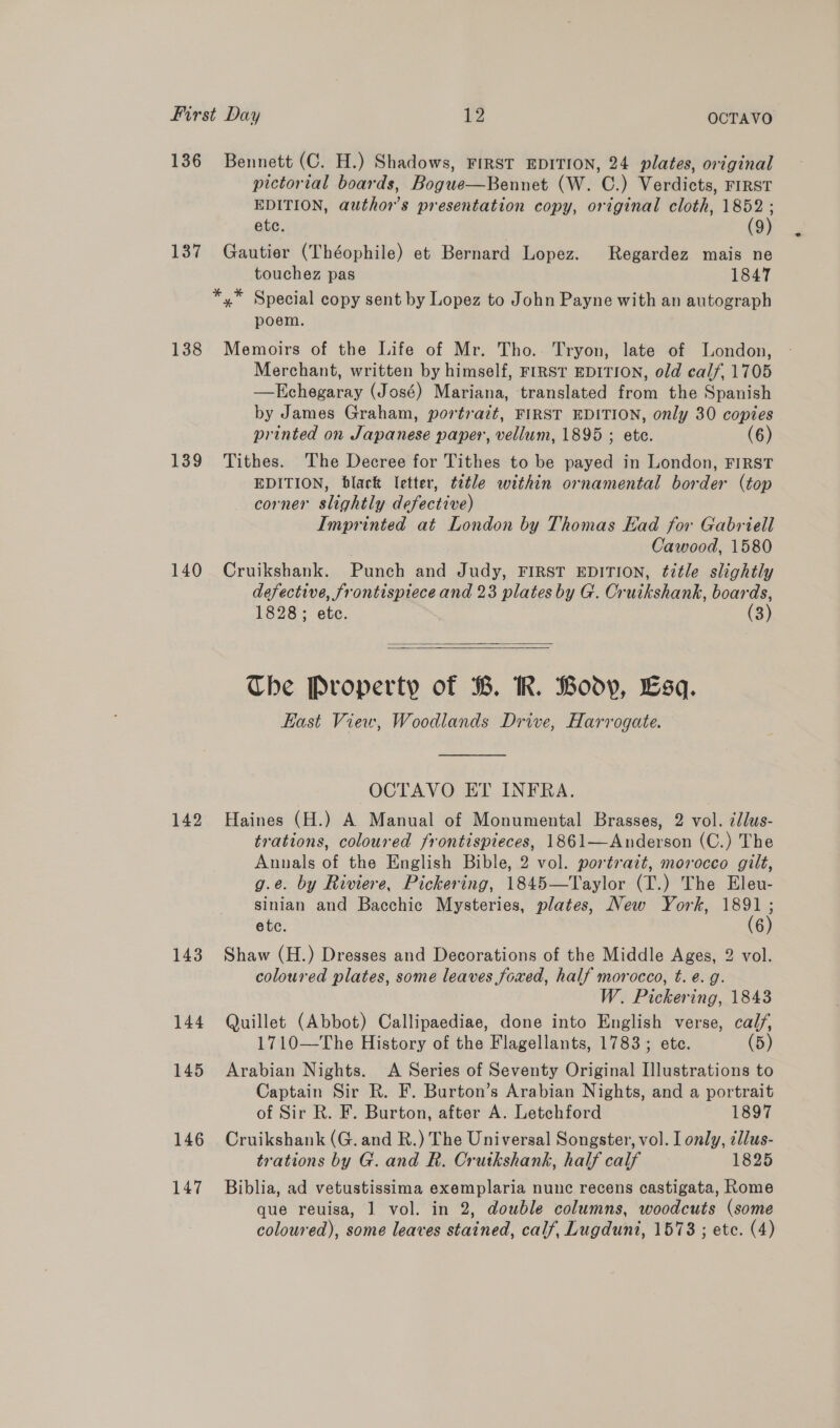 136 137 138 139 140 142 143 144 145 146 147 Bennett (C. H.) Shadows, FIRST EDITION, 24 plates, original pictorial boards, Bogue—Bennet (W. C.) Verdicts, FIRST EDITION, author's presentation copy, original cloth, 1852 ; etc. (9) Gautier (Théophile) et Bernard Lopez. Regardez mais ne touchez pas 1847 poem. Memoirs of the Life of Mr. Tho. Tryon, late of London, Merchant, written by himself, FIRST EDITION, old calf, 1705 —Echegaray (José) Mariana, translated from the Spanish by James Graham, portrait, FIRST EDITION, only 30 copies printed on Japanese paper, vellum, 1895 ; ete. (6) Tithes. The Decree for Tithes to be payed in London, FIRST EDITION, black letter, title within ornamental border (top corner slightly defective) Imprinted at London by Thomas Kad for Gabriell Cawood, 1580 Cruikshank. Punch and Judy, FIRST EDITION, ¢itle slightly defective, frontispiece and 23 plates by G. Cruikshank, boards, 1828; etc. (3)   Che Property of B. KR. Body, Esq. East View, Woodlands Drive, Harrogate.  OCTAVO ET INFRA. Haines (H.) A Manual of Monumental Brasses, 2 vol. cllus- trations, coloured frontispieces, 1861—Anderson (C.) The Annals of the English Bible, 2 vol. portrait, morocco gilt, g.e. by Riviere, Pickering, 1845—Taylor (T.) The Eleu- sinian and Bacchic Mysteries, plates, New York, ns etc. 6 Shaw (H.) Dresses and Decorations of the Middle Ages, 2 vol. coloured plates, some leaves foaed, half morocco, t. e.g. W. Pickering, 1843 Quillet (Abbot) Callipaediae, done into English verse, calj/, 1710—The History of the Flagellants, 1783; ete. (5) Arabian Nights. <A Series of Seventy Original Illustrations to Captain Sir R. F. Burton’s Arabian Nights, and a portrait of Sir R. F. Burton, after A. Letchford 1897 Cruikshank (G. and R.) The Universal Songster, vol. I only, illus- trations by G. and R. Crutkshank, half calf 1825 Biblia, ad vetustissima exemplaria nunc recens castigata, Rome que reuisa, 1 vol. in 2, double columns, woodcuts (some coloured), some leaves stained, calf, Lugdunt, 15738 ; etc. (4)