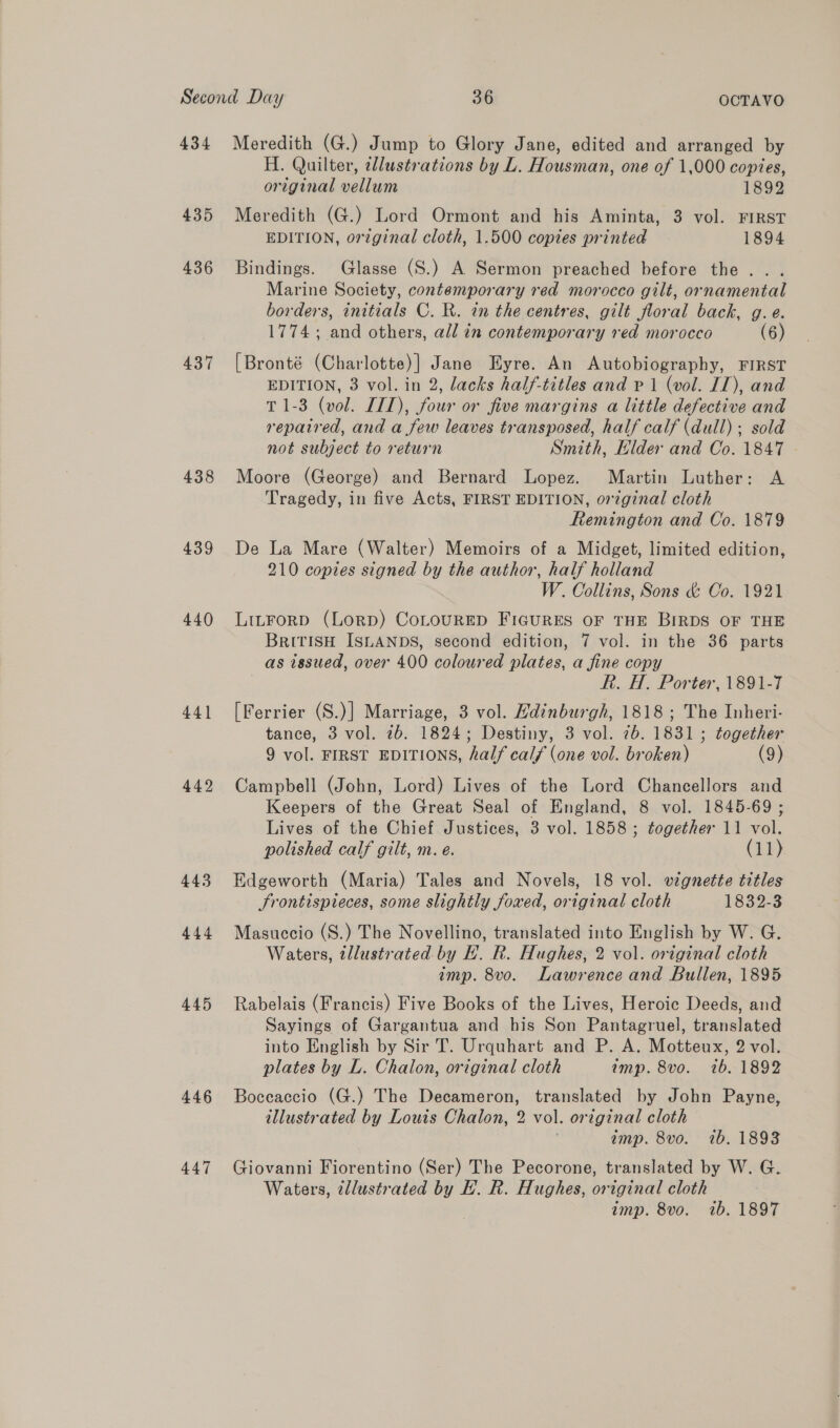 435 436 437 438 439 440 441 442 443 444 445 446 447 H. Quilter, cllustrations by L. Housman, one of 1,000 copies, original vellum 1892 Meredith (G.) Lord Ormont and his Aminta, 3 vol. FIRST EDITION, orzginal cloth, 1.500 copies printed 1894 Bindings. Glasse (S.) A Sermon preached before the... Marine Society, contemporary red morocco gilt, ornamental borders, initials C. R. in the centres, gilt floral back, g.e. 1774; and others, all in contemporary red morocco (6) [Bronté (Charlotte)] Jane Eyre. An Autobiography, FIRST EDITION, 3 vol. in 2, lacks half-titles and P 1 (vol. IT), and T 1-3 (vol. IIT), four or five margins a little defective and repaired, and a few leaves transposed, half calf (dull) ; sold not subject to return Smith, Llder and Co. 1847 - Moore (George) and Bernard Lopez. Martin Luther: A Tragedy, in five Acts, FIRST EDITION, original cloth Remington and Co. 1879 De La Mare (Walter) Memoirs of a Midget, limited edition, 210 copies signed by the author, half holland W. Collins, Sons &amp; Co. 1921 LitForp (Lorp) CoLouRED Figures OF THE BIRDS OF THE BritiIsH ISLANDS, second edition, 7 vol. in the 36 parts as issued, over 400 coloured plates, a fine copy R. H. Porter, 1891-7 [Ferrier (S.)] Marriage, 3 vol. Hdinburgh, 1818 ; The Inheri- tance, 3 vol. 7b. 1824; Destiny, 3 vol. 7b. 1831 ; together 9 vol. FIRST EDITIONS, half calf (one vol. broken) (9) Campbell (John, Lord) Lives of the Lord Chancellors and Keepers of the Great Seal of England, 8 vol. 1845-69 ; Lives of the Chief Justices, 3 vol. 1858; together 11 vol. polished calf gilt, m. e. (11) Edgeworth (Maria) Tales and Novels, 18 vol. vignette titles Srontispieces, some slightly foxed, original cloth 1832-3 Masuccio (S.) The Novellino, translated into English by W. G. Waters, tllustrated. by H. R. Hughes, 2 vol. original cloth imp. 8vo. Lawrence and Bullen, 1895 Rabelais (Francis) Five Books of the Lives, Heroic Deeds, and Sayings of Gargantua and his Son Pantagruel, translated into English by Sir T. Urquhart and P. A. Motteux, 2 vol. plates by L. Chalon, original cloth imp. 8vo. 1b. 1892 Boceaccio (G.) The Decameron, translated by John Payne, illustrated by Louis Chalon, 2 vol. original cloth imp. 8vo. 1b. 1893 Giovanni Fiorentino (Ser) The Pecorone, translated by W. G. Waters, illustrated by EH. R. Hughes, original cloth amp. 8vo. 1b. 1897