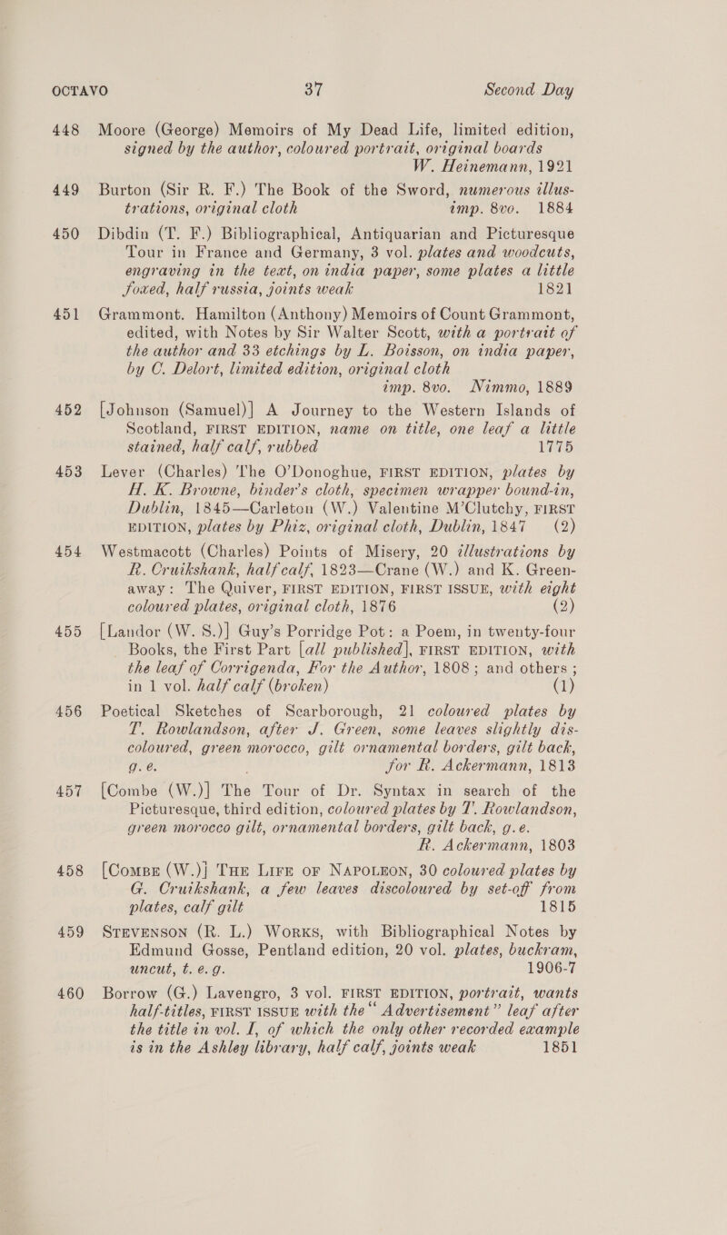 448 449 450 451 452 453 454 456 457 458 459 460 Moore (George) Memoirs of My Dead Life, limited edition, signed by the author, coloured portrait, original boards W. Heinemann, 1921 Burton (Sir R. F.) The Book of the Sword, numerous tllus- trations, original cloth amp. 8vo. 1884 Dibdin (T. F.) Bibliographical, Antiquarian and Picturesque Tour in France and Germany, 3 vol. plates and woodcuts, engraving in the text, on india paper, some plates a little Joued, half russia, joints weak 1821 Grammont. Hamilton (Anthony) Memoirs of Count Grammont, edited, with Notes by Sir Walter Scott, with a portrait of the author and 33 etchings by L. Boisson, on india paper, by C. Delort, limited edition, original cloth imp. 8vo. Nimmo, 1889 [Johnson (Samuel)] A Journey to the Western Islands of Scotland, FIRST EDITION, name on title, one leaf a little stained, half calf, rubbed 1775 Lever (Charles) The O’Donoghue, FIRST EDITION, plates by H. K. Browne, binder’s cloth, specimen wrapper bound-in, Dublin, 1845—Carleton (W.) Valentine M’Clutchy, FIRST EDITION, plates by Phiz, original cloth, Dublin, 1847 (2) Westmacott (Charles) Points of Misery, 20 dlustrations by R. Cruikshank, half calf, 1823—Crane (W.) and K. Green- away: The Quiver, FIRST EDITION, FIRST ISSUE, with eight coloured plates, original cloth, 1876 (2) [Landor (W. 8S.)] Guy’s Porridge Pot: a Poem, in twenty-four Books, the First Part [all published], FIRST EDITION, with the leaf of Corrigenda, For the Author, 1808; and others ; in 1 vol. half calf (broken) (1) Poetical Sketches of Scarborough, 21 coloured plates by T. Rowlandson, after J. Green, some leaves slightly dis- coloured, green morocco, gilt ornamental borders, gilt back, g. é. Jor Rh. Ackermann, 1813 [Combe (W.)] The Tour of Dr. Syntax in search of the Picturesque, third edition, coloured plates by T. Rowlandson, green morocco gilt, ornamental borders, gilt back, g.e. R. Ackermann, 1803 [Comps (W.)} THe Lirz or NAPOLEON, 30 coloured plates by G. Cruikshank, a few leaves discoloured by set-off from plates, calf gilt 1815 Srevenson (R. L.) Works, with Bibliographical Notes by Edmund Gosse, Pentland edition, 20 vol. plates, buckram, uncut, t. é@.g. 1906-7 Borrow (G.) Lavengro, 3 vol. FIRST EDITION, portrait, wants half-titles, FIRST ISSUE with the“ Advertisement” leaf after the title in vol. I, of which the only other recorded example is in the Ashley library, half calf, joints weak 1851