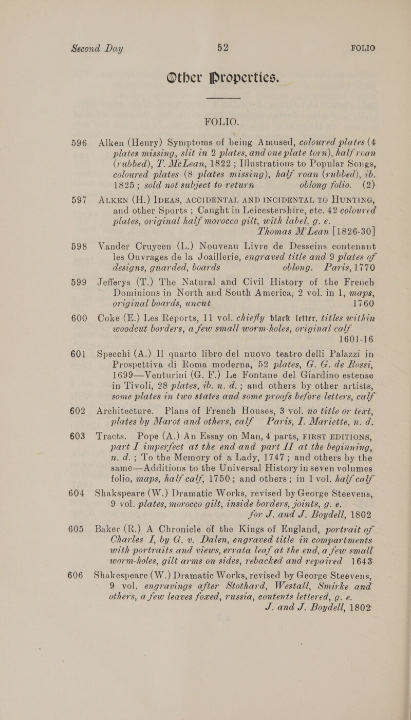 596 597 598 599 600 601 602 603 604 605 606 Other Propertics. FOLIO. Alken (Henry) Symptoms of being Amused, coloured plates (4 plates missing, slit in 2 plates, and one plate torn), half rcan (rubbed), T. McLean, 1822 ; Illustrations to Popular Songs, coloured plates (8 plates nasal: half roan (rubbed), 7b. 1825; sold not subject to return oblong folio. (2) ALKEN (H.) IDEAS, ACCIDENTAL AND INCIDENTAL TO HUNTING, and other Sports ; Caught in Leicestershire, etc. 42 coloured plates, original half morocco gilt, with label, g. e. Thomas M Lean [1826-30] Vander Cruycen (L.) Nouveau Livre de Desseins contenant les Ouvrages de la Joaillerie, engraved title and 9 plates of designs, guarded, boards oblong. Paris,1770 Jefferys (T.) The Natural and Civil History of the French Dominions in North and South America, 2 vol. in 1, maps, original boards, uncut 1760 Coke (E.) Les Reports, 11 vol. chiefly black letter, t7tles within woodcut borders, a few small worm-holes, original calf 1601-16 Specchi (A.) Il quarto libro del nuovo teatro delli Palazzi in Prospettiva di Roma moderna, 52 plates, G. G. de Rossi, 1699—Venturini (G. F.) Le Fontane del Giardino estense in Tivoli, 28 plates, 7b. n. d.; and others by other artists, some plates in two states and some proofs before letters, calf Architecture. Plans of French Houses, 3 vol. no title or teat, plates by Marot and others, calf Paris, I. Mariette, n. d. Tracts. Pope (A.) An Essay on Man, 4 parts, FIRST EDITIONS, part I imperfect at the end and part IT at the beginning,. n.d.; To the Memory of a Lady, 1747; and others by the same—Additions to the Universal History in seven volumes folio, maps, half calf, 1750; and others; in 1 vol. half calf Shakspeare (W.) Dramatic Works, revised by George Steevens, 9 vol. plates, morocco gilt, inside borders, joints, g. e. Sor J. and J. Boydell, 1802 Baker (R.) A Chronicle of the Kings of England, portrait of Charles I, by G. v. Dalen, engraved title in compartments with portraits and views, errata leaf at the end, a few small worm-holes, gilt arms on sides, rebacked and repaired 1643: Shakespeare (W.) Dramatic Works, revised by George Steevens, 9 vol. engravings after Stothard, Westall, Smirke and others, a few leaves foxed, russia, contents lettered, g. e. J. and J. Boydell, 1802