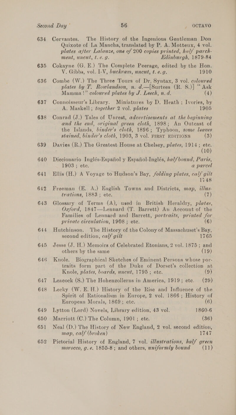 634 635 636 637 638 639 640 650 651 Cervantes. The History of the Ingenious Gentleman Don Quixote of La Mancha, translated by P. A. Motteux, 4 vol. plates after Lalauze, one of 200 copies printed, half parch- ment, unewt, t.é. 9g. Edinburgh, 1879-84 Cokayne (G. E.) The Complete Peerage, edited by the Hon. V. Gibbs, vol. I-V, buckram, uncut, t. e.g. 1910 Combe (W.) The Three Tours of Dr. Syntax, 3 vol. coloured plates by T. Rowlandson, n. d.—[Surtees (R. S.)] “ Ask Mamma!” coloured plates by J. Leech, n. d. (4) Connoisseur’s Library. Miniatures by D. Heath ; Ivories, by A. Maskell; together 2 vol. plates 1905 Conrad (J.) Tales of Unrest, advertisements at the beginning and the end, original green cloth, 1898; An Outcast of the Islands, b¢nder’s cloth, 1896; Typhoon, some leaves stained, binder’s cloth, 1903, 3 vol. FIRST EDITIONS (3) Davies (R.) The Greatest House at Chelsey, plates, 1914; ete. . (10) Diccionario Inglés-Espafiol y Espafiol-Inglés, halfbound, Parts, 1903 ; ete. | a parcel Ellis (H.) A Voyage to Hudson’s Bay, folding plates, calf gilt 1748 Freeman (E. A.) English Towns and Districts, map, illus- trations, 1883 ; etc. (7) Glossary of Terms (A), used in British Heraldry, plates, Oajford, 1847—lLennard (T. Barrett) An Account of the Families of Lennard and Barrett, portraits, printed for private circulation, 1908 ; ete. (6) Hutchinson. The History of the Colony of Massachuset’s Bay, second edition, calf gilt 1765 Jesse (J. H.) Memoirs of Celebrated Etonians, 2 vol. 1875; and others by the same (19) Knole. Biographical Sketches of Eminent Persons whose por- traits form part of the Duke of Dorset’s collection at Knole, plates, boards, uncut, 1795 ; ete. (9) Leacock (S.) The Hohenzollerns in America, 1919; ete. (29) Lecky (W. E. H.) History of the Rise and Influence of the Spirit of Rationalism in Europe, 2 vol. 1866; History of European Morals, 1869; ete. (6) Lytton (Lord) Novels, Library edition, 43 vol. 1860-6 Marriott (C.) The Column, 1901; ete. (36) Neal (D.) The History of New England, 2 vol. second edition, map, calf (broken) 1745 Pictorial History of England, 7 vol. ¢llustrations, half green