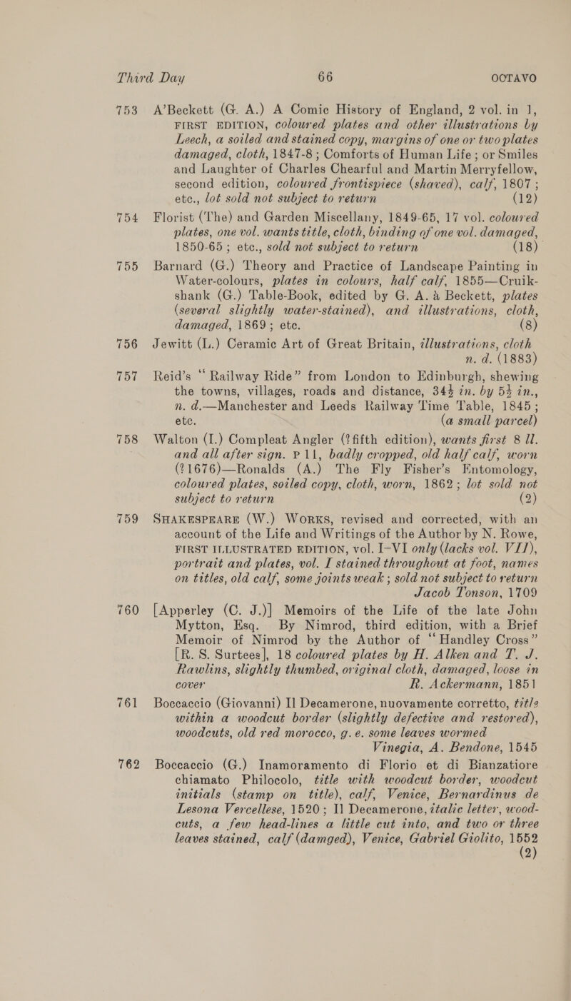 753 754 755 756 757 758 759 760 762 A’Beckett (G. A.) A Comic History of England, 2 vol. in J, FIRST EDITION, coloured plates and other illustrations by Leech, a soiled and stained copy, margins of one or two plates damaged, cloth, 1847-8 ; Comforts of Human Life ; or Smiles and Laughter of Charles Chearful and Martin Merryfellow, second edition, coloured frontispiece (shaved), calf, 1807 ; ete., lot sold not subject to return (12) Florist (The) and Garden Miscellany, 1849-65, 17 vol. coloured plates, one vol. wants title, cloth, binding of one vol. damaged, 1850-65; etc., sold not subject to return (18). Barnard (G.) Theory and Practice of Landscape Painting in Water-colours, plates in colours, half calf. 1855—Cruik- shank (G.) Table-Book, edited by G. A. &amp; Beckett, plates (several slightly water-stained), and illustrations, cloth, damaged, 1869; ete. 8 Jewitt (L.) Ceramic Art of Great Britain, @lustrations, cloth n. d. (1883) Reid’s “ Railway Ride” from London to Edinburgh, shewing the towns, villages, roads and distance, 344 in. by 54 in., n. d.—Manchester and Leeds Railway Time Table, 1845; etc. (a small parcel) Walton (I.) Compleat Angler (?fifth edition), wants first 8 I. and all after sign. P11, badly cropped, old half calf, worn (21676)—Ronalds (A.) The Fly Fisher’s Entomology, coloured plates, soiled copy, cloth, worn, 1862; lot sold not subject to return (2) SHAKESPEARE (W.) Works, revised and corrected, with an account of the Life and Writings of the Author by N. Rowe, FIRST ILLUSTRATED EDITION, vol. I-VI only (lacks vol. VIJ), portrait and plates, vol. I stained throughout at foot, names on titles, old calf, some joints weak ; sold not subject to return Jacob Tonson, 1709 [Apperley (C. J.)] Memoirs of the Life of the late John Mytton, Esq. By Nimrod, third edition, with a Brief Memoir of Nimrod by the Author of ‘ Handley Cross” [R. S. Surtees], 18 coloured plates by H. Alken and T. J. Rawlins, slightly thumbed, original cloth, damaged, loose in cover R. Ackermann, 1851 Boccaccio (Giovanni) Il Decamerone, nuovamente corretto, tit/2 within a woodcut border (slightly defective and restored), woodcuts, old red morocco, g.e. some leaves wormed Vinegia, A. Bendone, 1545 Boccaccio (G.) Inamoramento di Florio et di Bianzatiore chiamato Philocolo, ¢étle with woodcut border, woodcut initials (stamp on tittle), calf, Venice, Bernardinus de Lesona Vercellese, 1520; 11 Decamerone, ztalic letter, wood- cuts, a few head-lines a little cut into, and two or three leaves stained, calf (damged), Venice, Gabriel Giolito, se