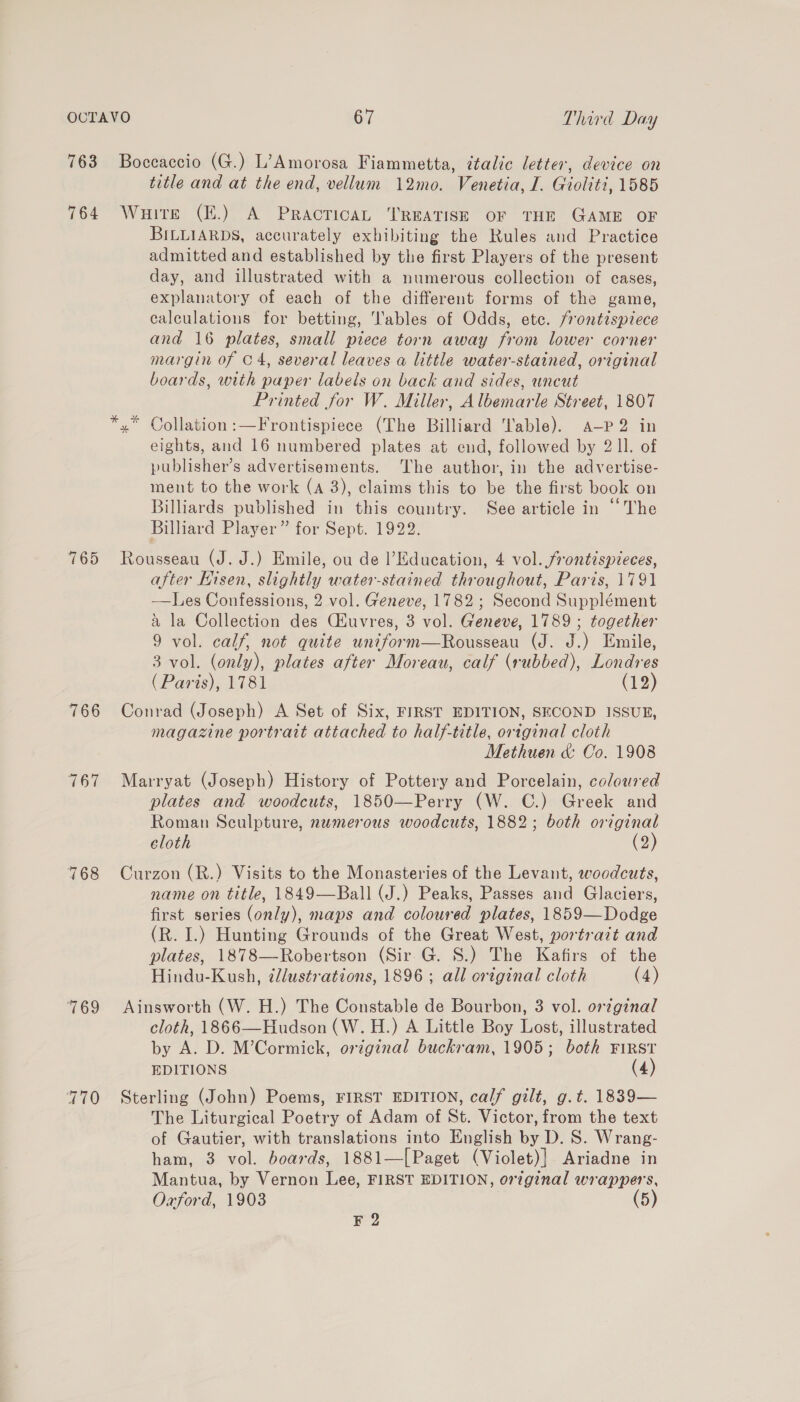 763 764 765 766 167 768 769 Boccaccio (G.) L’Amorosa Fiammetta, ¢talic letter, device on title and at the end, vellum 12mo. Venetia, I. Gioliti, 1585 WuHite (E.) A PRAcTICAL ‘TREATISE OF THE GAME OF BILLIARDS, accurately exhibiting the Rules and Practice admitted and established by the first Players of the present day, and illustrated with a numerous collection of cases, explanatory of each of the different forms of the game, calculations for betting, ables of Odds, etc. frontispiece and 16 plates, small piece torn away from lower corner margin of C4, several leaves a little water-stained, original boards, with paper labels on back and sides, wneut Printed for W. Miller, Albemarle Street, 1807 *,* Collation:—Frontispiece (The Billiard able). a-—P 2 in eights, and 16 numbered plates at end, followed by 2 1l. of publisher’s advertisements. The author, in the advertise- ment to the work (A 3), claims this to be the first book on Billiards published in this country. See article in “‘The Billiard Player” for Sept. 1922. Rousseau (J. J.) Emile, ou de |’Education, 4 vol. frontispieces, after Hisen, slightly water-stained throughout, Paris, 1791 ——lLes Confessions, 2 vol. Geneve, 1782 ; Second Supplément &amp; la Collection des (Kuvres, 3 vol. Geneve, 1789 ; together 9 vol. calf, not quite uniform—Rousseau (J. J.) Emile, 3 vol. (only), plates after Moreau, calf (rubbed), Londres (Paris), 1781 (12) Conrad (Joseph) A Set of Six, FIRST EDITION, SECOND ISSUE, magazine portratt attached to half-title, original cloth Methuen &amp; Co. 1908 Marryat (Joseph) History of Pottery and Porcelain, coloured plates and woodcuts, 1850—Perry (W. C.) Greek and Roman Sculpture, numerous woodcuts, 1882; both original cloth (2) Curzon (R.) Visits to the Monasteries of the Levant, woodcuts, name on title, 1849—Ball (J.) Peaks, Passes and Glaciers, first series (only), maps and coloured plates, 1859—Dodge (R. I.) Hunting Grounds of the Great West, portrazt and plates, 1878—-Robertson (Sir. G. S.) The Kafirs of the Hindu-Kush, ¢lustrations, 1896 ; all original cloth (4) Ainsworth (W. H.) The Constable de Bourbon, 3 vol. orginal cloth, 1866—Hudson (W. H.) A Little Boy Lost, illustrated by A. D. M’Cormick, original buckram, 1905; both FIRST EDITIONS (4) Sterling (John) Poems, FIRST EDITION, calf gilt, g.t. 1839— The Liturgical Poetry of Adam of St. Victor, from the text of Gautier, with translations into English by D. S. Wrang- ham, 3 vol. boards, 1881—[Paget (Violet)] Ariadne in Mantua, by Vernon Lee, FIRST EDITION, original wrappers, Oxford, 1903