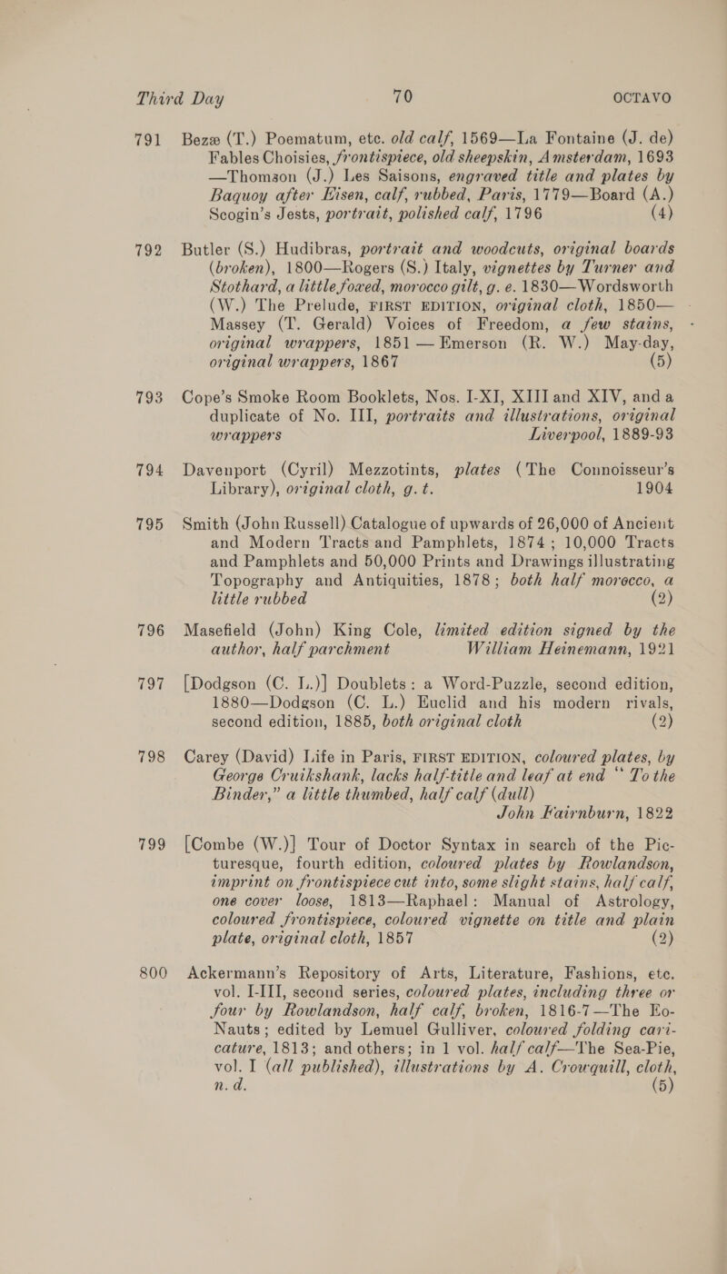 ToL. 794 795 796 (owe 798 too 800 Beze (T.) Poematum, ete. old calf, 1569—La Fontaine (J. de) Fables Choisies, frontispiece, old sheepskin, Amsterdam, 1693 —Thomson (J.) Les Saisons, engraved title and plates by Baquoy after Hisen, calf, ebbbed: Paris, 1779—Board (A.) Scogin’s Jests, portrait, polished calf, 1796 (4) Butler (S.) Hudibras, portrait and woodcuts, original boards (broken), 1800—Rogers (S.) Italy, vignettes by Turner and Stothard, a little foxed, morocco gilt, g. e. 1830— Wordsworth (W.) The Prelude, FIRST EDITION, original cloth, 1850— - Massey (T. Gerald) Voices of Freedom, a few stains, original wrappers, 1851 — Emerson (R. W.) May-day, original wrappers, 1867 (5 Cope’s Smoke Room Booklets, Nos. I-XI, XII] and XIV, anda duplicate of No. III, portraits and illustrations, original wrappers Liverpool, 1889-93 Davenport (Cyril) Mezzotints, plates (The Connoisseur’s Library), ortginal cloth, g. t. 1904 Smith (John Russell) Catalogue of upwards of 26,000 of Ancient and Modern Tracts and Pamphlets, 1874; 10,000 Tracts and Pamphlets and 50,000 Prints and Drawings illustrating Topography and Antiquities, 1878; both half morocco, a little rubbed (2) Masefield (John) King Cole, limited edition signed by the author, half parchment William Heinemann, 1921 [Dodgson (C. I..)] Doublets: a Word-Puzzle, second edition, 1880—Dodgson (C. L.) Euclid and his modern rivals, second edition, 1885, both original cloth (2) Carey (David) Life in Paris, FIRST EDITION, coloured plates, by George Cruikshank, lacks half-title and leaf at end “ To the Binder,” a little thumbed, half calf (dull) John Hairnburn, 1822 [Combe (W.)} Tour of Doctor Syntax in search of the Pic- turesque, fourth edition, coloured plates by Rowlandson, imprint on frontispiece cut into, some slight stains, hal calf, one cover loose, 1813—Raphael: Manual of Astrology, coloured frontispiece, coloured vignette on title and plain plate, original cloth, 1857 (2) Ackermann’s Repository of Arts, Literature, Fashions, ete. vol. I-III, second series, coloured plates, including three or Jour by Rowlandson, half calf, broken, 1816-7—The Eo- Nauts; edited by Lemuel Gulliver, coloured folding cari- cature, 1813; and others; in 1 vol. half ca/f—The Sea-Pie, vol. I (all published), illustrations by A. Crowqutll, ee