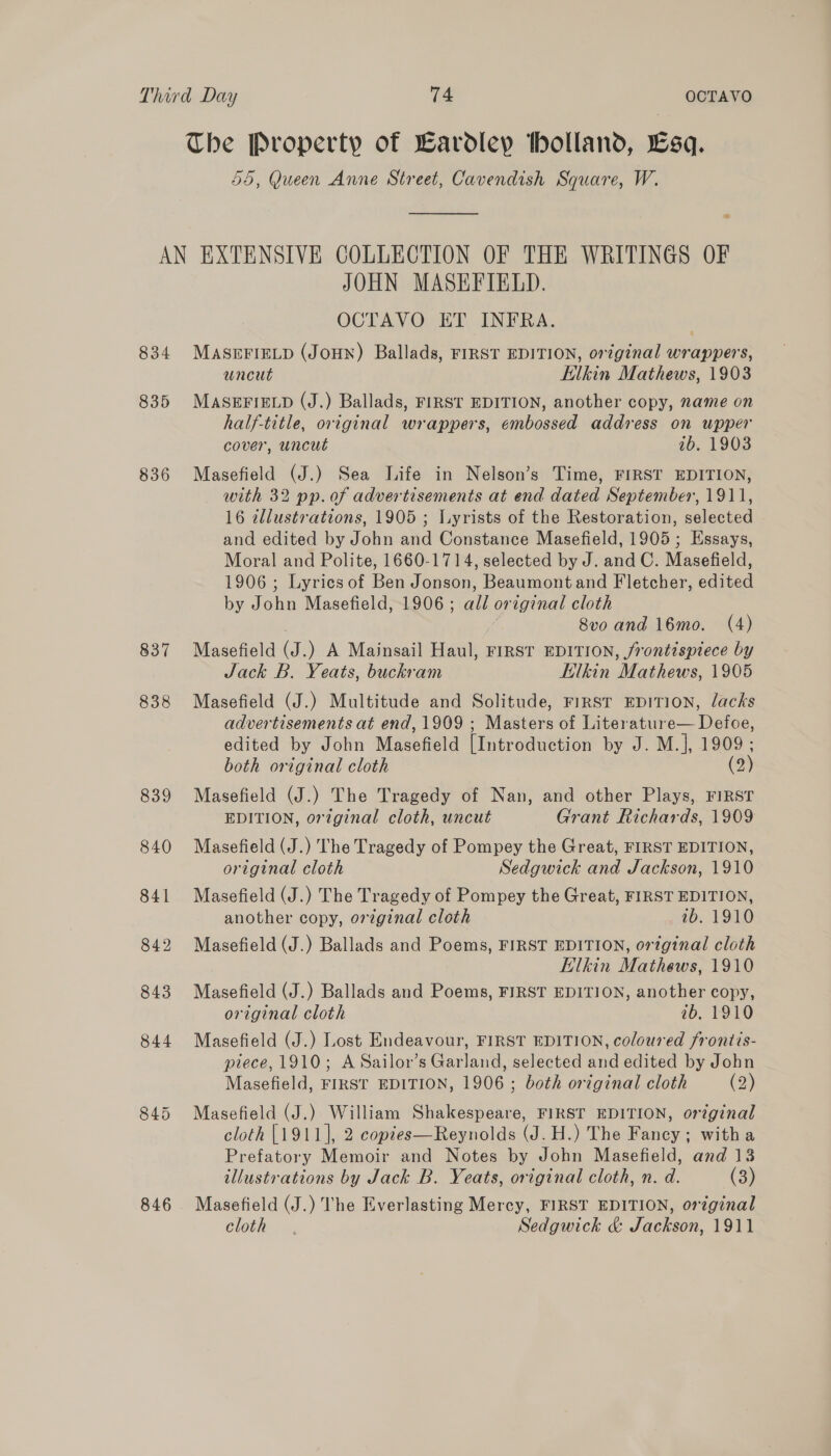 The Property of Eardley tholland, Esq. 55, Queen Anne Street, Cavendish Square, W.  834 835 836 837 838 846 JOHN MASEFIELD. OCTAVO ET INFRA. MASEFIELD (JoHN) Ballads, FIRST EDITION, orzginal wrappers, uncut Elkin Mathews, 1903 MASEFIELD (J.) Ballads, FIRST EDITION, another copy, name on half-title, original wrappers, embossed address on upper cover, uncut ab. 1903 Masefield (J.) Sea Life in Nelson’s Time, FIRST EDITION, — with 32 pp. of advertisements at end dated September, 1911, 16 illustrations, 1905 ; Lyrists of the Restoration, selected and edited by John and Constance Masefield, 1905; Essays, Moral and Polite, 1660-1714, selected by J. and C. Masefield, 1906; Lyrics of Ben Jonson, Beaumont and Fletcher, edited by John Masefield, 1906 ; all original cloth . 8vo and 16mo. (4) Masefield (J.) A Mainsail Haul, FIRST EDITION, frontispiece by Jack B. Yeats, buckram Elkin Mathews, 1905 Masefield (J.) Multitude and Solitude, FIRST EDITION, lacks advertisements at end, 1909 ; Masters of Literature— Defoe, edited by John Masefield [Introduction by J. M.], 1909; both original cloth (2) Masefield (J.) The Tragedy of Nan, and other Plays, FIRST EDITION, original cloth, uncut Grant Richards, 1909 Masefield (J.) The Tragedy of Pompey the Great, FIRST EDITION, original cloth Sedgwick and Jackson, 1910 Masefield (J.) The Tragedy of Pompey the Great, FIRST EDITION, another copy, original cloth ib. 1910 Masefield (J.) Ballads and Poems, FIRST EDITION, original cloth Elkin Mathews, 1910 Masefield (J.) Ballads and Poems, FIRST EDITION, another copy, original cloth ib. 1910 Masefield (J.) Lost Endeavour, FIRST EDITION, coloured frontis- piece, 1910; A Sailor’s Garland, selected and edited by John Masefield, FIRST EDITION, 1906 ; both original cloth (2) Masefield (J.) William Shakespeare, FIRST EDITION, original cloth [1911], 2 copies—Reynolds (J. H.) The Fancy; witha Prefatory Memoir and Notes by John Masefield, and 13 illustrations by Jack B. Yeats, original cloth, n. d. (3) Masefield (J.) The Everlasting Mercy, FIRST EDITION, orginal cloth. Sedgwick &amp; Jackson, 1911