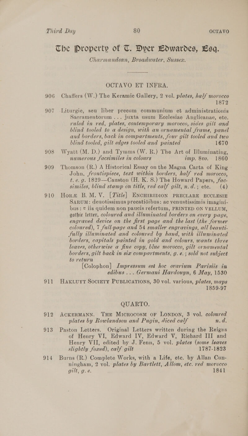 906 907 908 909 i 912 913 914 Charmandean, Broadwater, Sussex. OCTAVO ET INFRA. Chaffers (W.) The Keramic Gallery, 2 vol. plates, half morocco 1872 Liturgie, seu liber precum communium et administrationis Sacramentorum... juxta usum Ecclesiae Anglicanae, ete. ruled in red, plates, contemporary morocco, sides gilt and blind tooled to a design, with an ornamenial frame, panel and borders, back in compartments, four gilt tooled and two blind tooled, gilt edges tooled and painted 1670 Wyatt (M. D.) and Tymms (W. R.) The Art of Illuminating, numerous facsimiles in colours imp. 8vo. 1860 Thomson (R.) A Historical Essay on the Magna Carta of King - John, frontispiece, text within borders, half red morocco, t. e.g. 1829—Causton (H. K. S.) The Howard Papers, fac- similes, blind stamp on title, red calf gilt, n.d.; etc. (4) Hors B.M.V. [Zitle] ENcuIRIDION PRECLARE ECCLESIE SARUM: deuotissimus precatidibus: ac venustissimis imagini- bus: &amp; iis quidem non paucis refertum, PRINTED ON VELLUM, gothic letter, coloured and illuminated borders on every page, engraved device on the first page and the last (the former coloured), 7 full-page and 54 smaller engravings, all beauti- Sully illuminated and coloured by hand, with illuminated borders, capitals painted in gold and colours, wants three leaves, otherwise a fine copy, blue morocco, gilt ornamental borders, gilt back in six compartments, g.e.; sold not subject to return [Colophon] Jmpressum est hoc orarium Parisiis in edibus ... Germani Hardouyn, 6 May, 1530 HAKLUYT SOCIETY PUBLICATIONS, 30 vol. various, plates, maps 1859-97 QUARTO. ACKERMANN. THE Microcosm oF LONDON, 3 vol. coloured plates by Rowlandson and Pugin, diced calf n.d. Paston Letters. Original Letters written during the Reigns of Henry VI, Edward IV, Edward V, Richard III and Henry VII, edited by J. Fenn, 5 vol. plates (some leaves slightly foxed), calf gilt 1787-1823 Burns (R.) Complete Works, with a Life, etc. by Allan Cun- ningham, 2 vol. plates by Bartlett, Allom, etc. red morocco GUE De. 1841