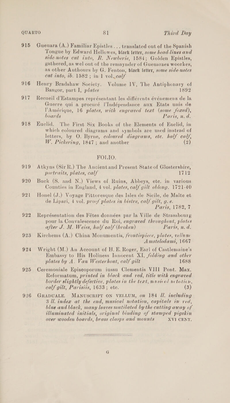 915 916 Se 918 ong 920 921 922 923 924 925 926 Gueuara (A.) Familiar Epistles... translated out of the Spanish Tongue by Edward Hellowes, black letter, some head-lines and side-notes cut into, R. Newberie, 1584; Golden Epistles, gathered, as wel out of the remaynder of Gueuaraes woorkes, as other Authours by G. Fenton, black letter, some sdde-notes cut into, 2b. 1582; in 1 vol..calf Henry Bradshaw Society. Volume 1V, The Antiphonary of Bangor, part I, plates 1892 Recueil d’Estampes représentant les différents événemens de la Guerre qui a procuré l’Indépendance aux Etats unis de Amérique, 16 plates, with engraved teat (some foxed), boards Paris, n. d. Kuclid. ‘The First Six Books of the Elements of Euclid, in which coloured diagrams and symbols are used instead of letters, by O. Byrne, coloured diagrams, etc. half calf, W. Pickering, 1847; and another (2) FOLIO. Atkyns (Sir R.) The Ancient and Present State of Glostershire, portraits, plates, calf Tia Buck (S. and N.) Views of Ruins, Abbeys, ete. in various Counties in England, 4 vol. plates, calf gilt oblong. 1721-40 Honel (J.) Voyage Pittoresque des Isles de Sicile, de Malte et de Lipari, 4 vol. proof plates in bistre, calf gilt, g.e. Paris, 1182, 4 Représentation des Fétes données par la Ville de Strassbourg pour la Convalescence du Roi, engraved throughout, plates after J. M. Weiss, half calf (broken) WeaArts, Gd. Kirehems (A.) China Monumentis, frontispiece, plates, vellum Amstelodami, 1667 Wright (M.) An Account of H. E. Roger, Earl of Castlemaine’s Embassy to His Holiness Innocent XI, folding and other plates by A. Van Westerhout, calf gilt 1688 Ceremoniale Episcoporum iussu Clementis VIII] Pont. Max. Reformatum, printed in black and red, title with engraved border slightly defective, plates in the text, musical nctation, calf gilt, Parisiis, 1633; ete. (3) GRADUALE. MANUSCRIPT ON VELLUM, on 184 Jl. including 3 ll. indea at the end, musical notation, capitals in ved, blue and black, many leaves mutilated by the cutting away of illuminated initials, original binding of stamped pigskin over wooden boards, brass clasps and mounts XVI CENT.  