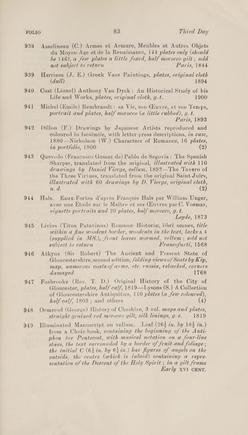 938 Asselineau (C.) Armes et Armure, Meubles et Autres Objets du Moyen-Age et de la Renaissance, 144 plates only (should be 146), a few plates a little fowed, half morocco gilt ; sold not subject to return Parts, 1844 939 Harrison (J. HE.) Greek Vase Paintings, plates, original cloth (dull) 1894 940 Cust (Lionel) Anthony Van Dyck: An Historical Study of his Life and Works, plates, original cloth, g. t. 1900 941 Michel(Emile) Rembrandt: sa Vie, son Guvre, et son ‘Temps, portrait and plates, half morocco (a little rubbed), g. t. Paris, 1893 942 Dillon (F.) Drawings by Japanese Artists reproduced and coloured in facsimile, with letter-press descriptions, 72 case, 1880—Nicholson (W.) Characters of Romance, 16 plates, in portfolio, 1900 (9) 943 Quevedo (Francesco Gomez de) Pablo de Segovia: The Spanish Sharper, translated from the original, z/dustrated with 110 drawings by Daniel Vierge, vellum, 1892—The Tavern of the Three Virtues, translated from the original Saint-Juirs, illustrated with 60 drawings by D. Vierge, original ak n. a. (2 944 Hals. Haux-Fortes d’apres Francois Hals par William Unger, avec une Etude sur le Maitre et ses Qiuvres par C. Vosmar, vignette portraits and 20 plates, half morocco, g. t. Leyde, 1873 945 TLivius (Titus Patavinus) Romane Historie, libri omnes, ¢7tle within a fine woodcut border, woodcuts in the text, lacks A 4 (supplied in MS.), front leaves wormed, vellum; sold not subject to return Francofurti, 1568 946 Atkyns (Sir Robert) The Ancient and Present State of Gloucestershire, second edition, folding views of Seats by Kip, map, numerous coats-of-arms, etc. russia, rebacked, corners damaged 1768 947 Fosbrooke (Rev. T. D.) Original History of the City of (Jloucester, plates, half calf, 1819—l.ysons (S.) A Collection of Gloucestershire Antiquities, 110 plates (a few coloured), half calf, 1803 ; and others (4) 948 Ormerod (George) History of Cheshire, 3 vol. maps and plates, straight-grained red morocco gilt, silk linings, g. e. 1819 949 Illuminated Manuscript on vellum. Leaf (264 in. by 184 in.) from a Choir-book, containing the beginning of the Antt- phon for Pentecost, with musical notation on a four-line stave, the text surrounded by a border of fruit and foliage ; the initial C (6+in. by 64in.) has figures of angels on the outside, the centre (which is inlaid) containing a repre- sentation of the Descent of the Holy Spirtt ; in a gilt frame Karly XVI CENT, 