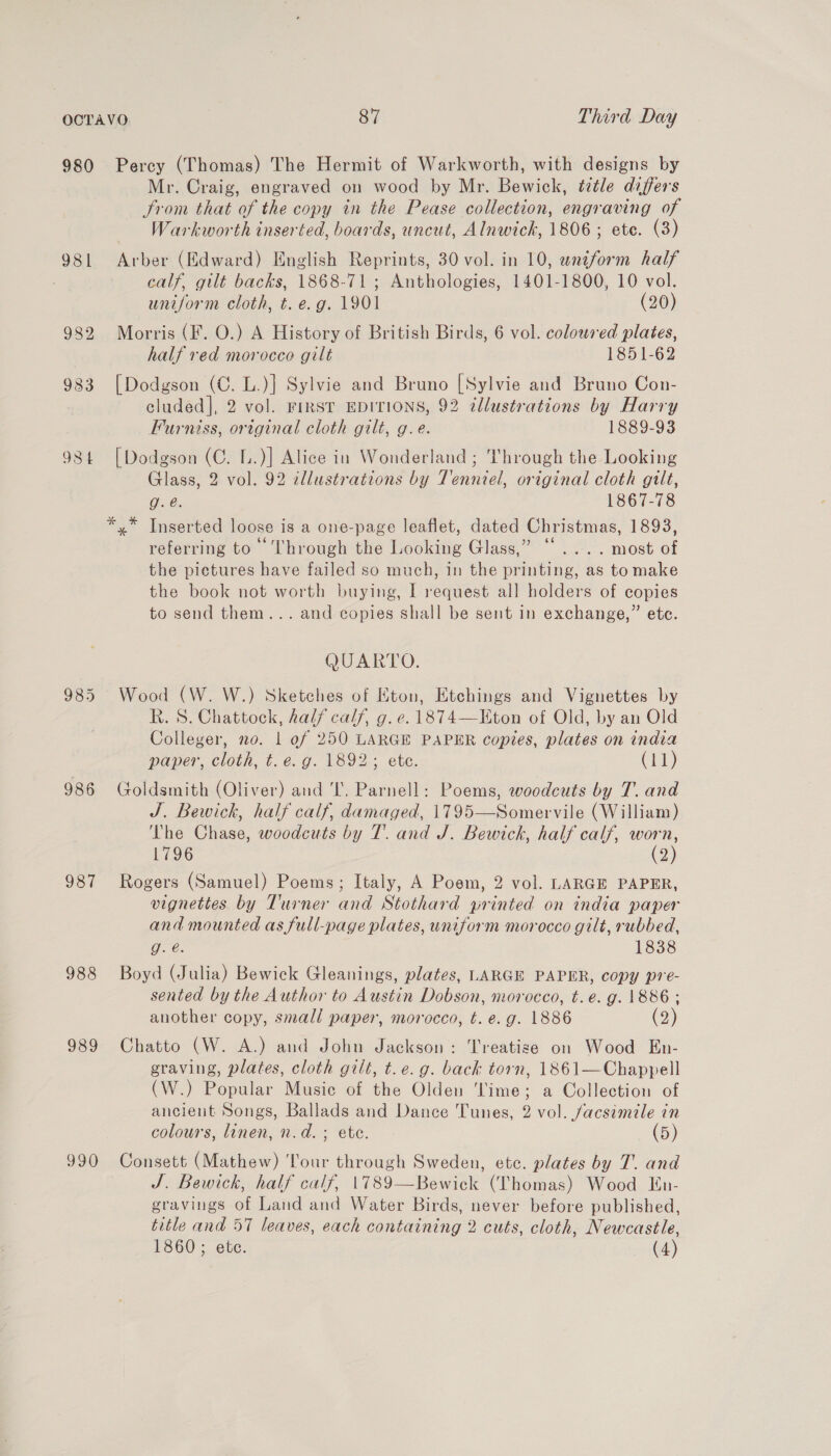 980 986 987 988 989 990 Percy (Thomas) The Hermit of Warkworth, with designs by Mr. Craig, engraved on wood by Mr. Bewick, title differs From that of the copy in the Pease collection, engraving of Warkworth inserted, boards, uncut, Alnwick, 1806; ete. (3) Arber (Edward) English Reprints, 30 vol. in 10, wniform half calf, gilt backs, 1868-71 ; Anthologies, 1401-1800, 10 vol. uniform cloth, t. e.g. 1901 (20) Morris (F. O.) A History of British Birds, 6 vol. colowsed plates, half red morocce gilt 1851-62 [Dodgson (C. L.)] Sylvie and Bruno [Sylvie and Bruno Con- cluded], 2 vol. FIRST EDITIONS, 92 ¢llustrations by Harry Furniss, original cloth gilt, g.e. 1889-93 [Dodgson (C. L.)] Alice in Wonderland ; Through the Looking Glass, 2 vol. 92 illustrations by Tenniel, original cloth gilt, Ge. 1867-78 referring to Through the Looking Glass,” “.... most of the pictures have failed so much, in the printing, as to make the book not worth buying, I request all holders of copies to send them... and copies shall be sent in exchange,” etc. QUARTO. Wood (W. W.) Sketches of Eton, Etchings and Vignettes by Rk. 8. Chattock, half calf, g. e.1874—Eton of Old, by an Old Colleger, no. | of 250 LARGE PAPER copies, plates on india paper, cloth, t. e.g. 1892; ete. (11) Goldsmith (Oliver) and 'l’. Parnell: Poems, woodcuts by T. and J. Bewick, half calf, damaged, 1795—Somervile (William) The Chase, woodcuts by 7’. and J. Bewick, half calf, worn, 1796 (2) Rogers (Samuel) Poems; Italy, A Poem, 2 vol. LARGE PAPER, vignettes by Turner and Stothard printed on india paper and mounted as full-page plates, wniform morocco gilt, rubbed, g. é. 1838 Boyd (Julia) Bewick Gleanings, plates, LARGE PAPER, copy pre- sented by the Author to Austin Dobson, morocco, t.e. g. 1886 ; another copy, small paper, morocco, t. e.g. 1886 (2) Chatto (W. A.) and John Jackson: Treatise on Wood En- graving, plates, cloth gilt, t.e.g. back torn, 1861—Chapypell (W.) Popular Music of the Olden ‘Time; a Collection of ancient Songs, Ballads and Dance Tunes, 2 vol. facsimile in colours, linen, n.d. ; ete. (5) Consett (Mathew) Tour through Sweden, etc. plates by T. and J. Bewick, half calf, 1789—Bewick (Thomas) Wood En- gravings of Land and Water Birds, never before published, title and 57 leaves, each containing 2 cuts, cloth, Newcastle, 1860; ete. (4)