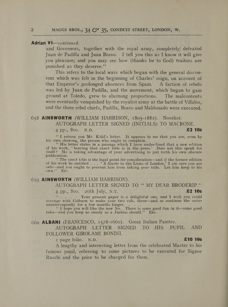 Adrian Vi—continued. and Governors, together with the royal army, completely’ defeated Juan de Padilla and Juan Bravo. I tell you this as I know it will give you pleasure; and you may see how (thanks be to God) traitors are punished as they deserve.’’ This refers to the local wars which began with the general discon- tent which was felt in the beginning of Charles’ reign, on account of that Emperor’s prolonged absences from Spain. A faction of rebels was led by Juan de Padilla, and the movement, which began to gain ground at Toledo, grew to alarming proportions. The malcontents were eventually vanquished by the royalist army at the battle of Villalos, and the three rebel chiefs, Padilla, Bravo and Maldonado were executed. 658 AINSWORTH (WILLIAM HARRISON, 1805-1882). Novelist. AUTOGRAPH LETTER SIGNED (INITIALS) TO MACRONE. 4 pp., 8vo. N.D. £2 10s ‘*T return you Mr. Kidd’s letter. It appears to me that you are, even by his own showing, the person who ought to complain. ‘** His letter states im a passage which I have under-lined that a new edition of his work, ‘ bearing that exact title is in the press.’ Does not this speak for itself? He is taking advantage of your advertising to put forth his own obscure publication. ‘The exact title is the legal point for consideration—and if the former edition of his work be entitled ... ‘ ay Guide to the Lions of London,’ I am sure you are shakey Soe you ought to prevent him from taking your title. Let him keep to his own ite. 6590 AINSWORTH (WILLIAM HARRISON). AUTOGRAPH LETTER SIGNED TO “‘ MY DEAR BRODERIP.’’ 4 pp., 8vo. 20th July, N.v. £2 10s rf . . Your present paper is a delightful one, and I wish you could arrange w ith Colburn to make your two vols. three—and so coutinue the series uninterruptedly for a few months longer. ? ‘* T hope you will like the new No. There is some good fun in it—some good tales—and you keep us steady as a Justice should.’ Hite. 660 ALBANI (FRANCESCO, 1578-1660). Great Italian Painter. AUTOGRAPH &gt; LEEITER«:SIGNED (TO 4HIS Ww POPE AND FOLLOWER GIROLAMI BONINI. 1 page folio. N.D. £10 16s A lengthy and interesting letter from the celebrated Master to his famous pupil, referring to some pictures to be executed for Signor Ruschi and the price to be charged for them.