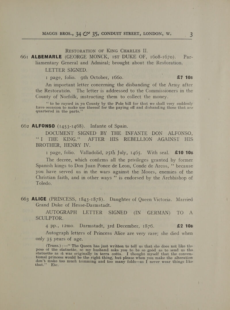 RESTORATION OF KING CHARLES II. 661 ALBEMARLE (GEORGE MONCK, 1st DUKE OF, 1608-1670). Par- liamentary General and Admiral; brought about the Restoration. LETTERSSIGNED: I page, folio. oth October, 1660. £7 10s An important letter concerning the disbanding of the Army after the Restoration. The letter is addressed to the Commissioners in the County of Norfolk, instructing them to collect the money. ** to be raysed in ye County by the Pole bill for that we shall very suddenly have occasion to make use thereof for the paying off and disbanding those that are quartered in the parts.”’ 662 ALFONSO (1453-14608). Infante of Spain. DOCUMENT SIGNED BY THE INFANTE DON ALFONSO, LHS CUNG ee er Tee IS REBELLION, pAGAINST. HIS. BROTHER, HENRY IV. I page, folio. Valladolid, 25th July, 1465. With seal. £10 10s The decree, which confirms all the privileges granted by former Spanish kings to Don Juan Ponce de Leon, Conde de Arcos, ‘‘ because you have served us in the wars against the Moors, enemies of the Christian faith, and in other ways ”’ is endorsed by the Archbishop of Toledo. 663 ALICE (PRINCESS, 1843-1878). Daughter of Queen Victoria. Married Grand Duke of Hesse-Darmstadt. AUTOGRAPH LETTER SIGNED (IN GERMAN) TO A SCULPTOR, 4 pp., 12mo. Darmstadt, 3rd December, 1876. £2 10s Autograph letters of Princess Alice are very rare; she died when only 35 years of age. (Trans.) :—‘* The Queen has just written to tell us that she does not like the pose of the statuette, sc my husband asks you to be so good as to send us the statuette as it was originally in terra cotta. I thought myself that the conven- tional princess would be the right thing, but please when you make the alteration ork Per too much trimming and too many folds—as I never wear things like that.’’ Htc.