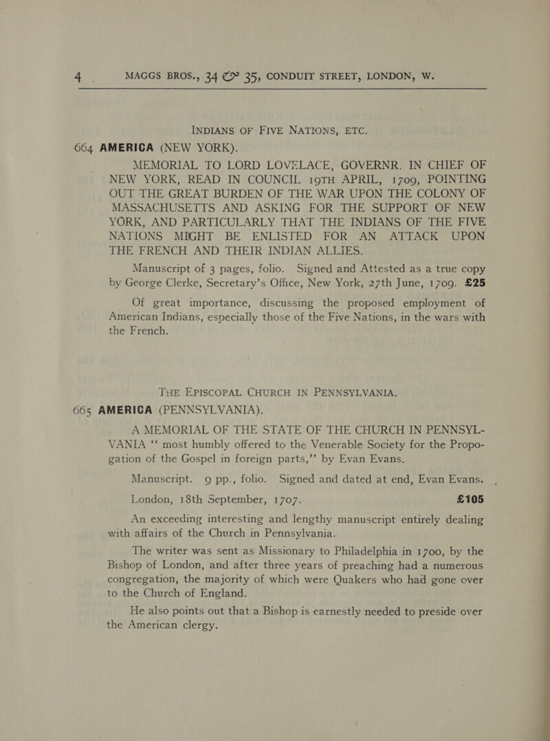 INDIANS OF FIVE NATIONS, ETC. 664 AMERICA (NEW YORK). MEMORIAL TO LORD LOVELACE, GOVERNR. IN CHIEF OF NEW YORK, READ IN COUNCIL 19TH APRIL, 1709, POINTING OUT THE GREAT BURDEN OF THE WAR UPON THE COLONY OF MASSACHUSETTS AND ASKING FOR THE SUPPORT OF NEW YORK, AND PARTICULARLY THAT THE INDIANS OF THE FIVE NATIONS MIGHT BE ENLISTED FOR AN ATTACK UPON THE FRENCH AND THEIR INDIAN ALLIES. Manuscript of 3 pages, folio. Signed and Attested as a true copy by George Clerke, Secretary’s Office, New York, 27th June, 1709. £25 Of great importance, discussing the proposed employment of American Indians, especially those of the Five Nations, in the wars with the French. Tue EPISCOPAL CHURCH IN PENNSYLVANIA. 665 AMERICA (PENNSYLVANIA). A MEMORIAL OF THE STATE OF THE CHURCH IN PENNSYL- VANIA ‘“‘ most humbly offered to the Venerable Society for the Propo- gation of the Gospel in foreign parts,’’ by Evan Evans. Manuscript. 9 pp., folio. Signed and dated at end, Evan Evans. London, 18th September, 1707. £105 An exceeding interesting and lengthy manuscript entirely dealing with affairs of the Church in Pennsylvania. The writer was sent as Missionary to Philadelphia in 1700, by the Bishop of London, and after three years of preaching had a numerous congregation, the majority of which were Quakers who had gone over to the Church of England. He also points out that a Bishop is earnestly needed to preside over the American clergy.