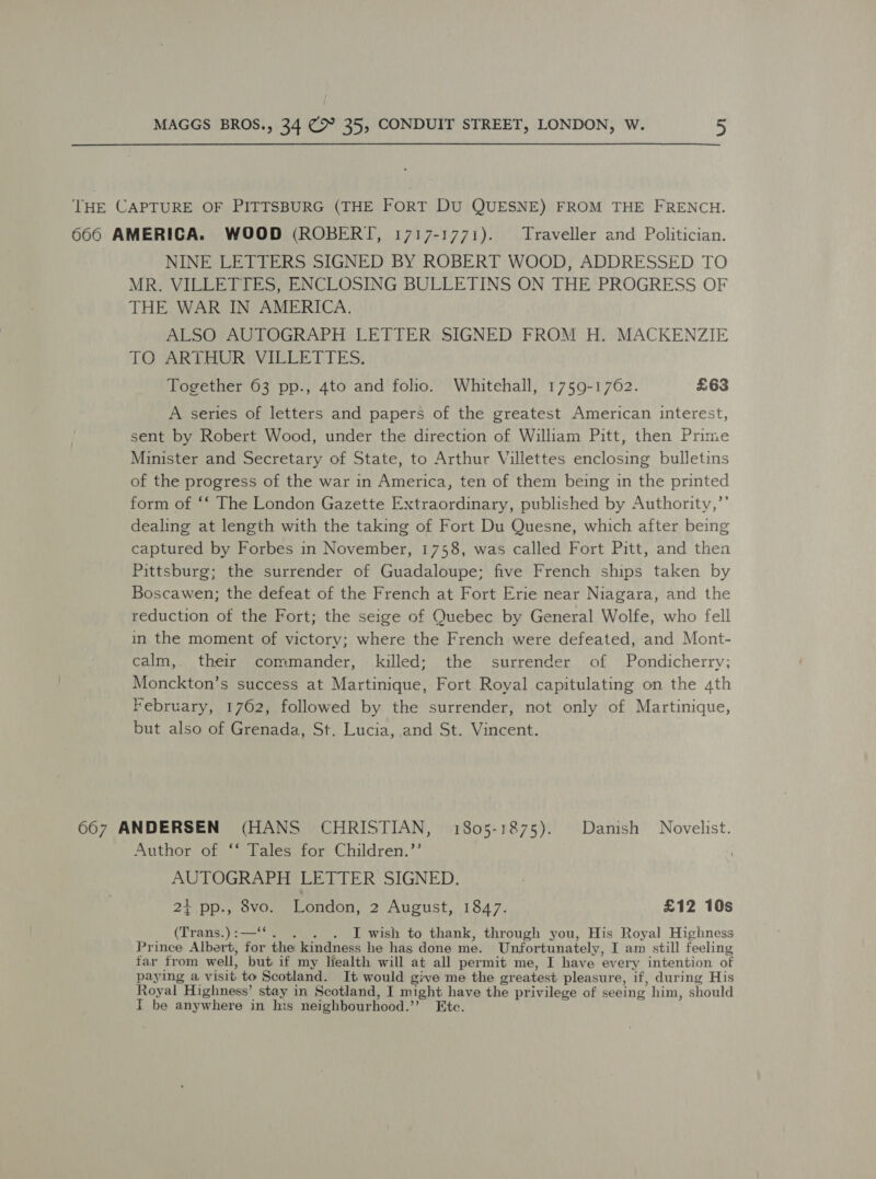 THE CAPTURE OF PITTSBURG (THE FORT DU QUESNE) FROM THE FRENCH. 666 AMERICA. WOOD (ROBERT, 1717-1771). Traveller and Politician. NINE LETTERS SIGNED BY ROBERT WOOD, ADDRESSED TO MR. VILLETTES, ENCLOSING BULLETINS ON THE PROGRESS OF THE WAR IN AMERICA. ALSO AUTOGRAPH LETTER SIGNED FROM H. MACKENZIE TO ARTHUR: VILLETTES. Together 63 pp., 4to and folio. Whitehall, 1759-1762. £63 A series of letters and papers of the greatest American interest, sent by Robert Wood, under the direction of William Pitt, then Prime Minister and Secretary of State, to Arthur Villettes enclosing bulletins of the progress of the war in America, ten of them being in the printed form of ‘‘ The London Gazette Extraordinary, published by Authority,” dealing at length with the taking of Fort Du Quesne, which after being captured by Forbes in November, 1758, was called Fort Pitt, and then Pittsburg; the surrender of Guadaloupe; five French ships taken by Boscawen; the defeat of the French at Fort Erie near Niagara, and the reduction of the Fort; the seige of Quebec by General Wolfe, who fell in the moment of victory; where the French were defeated, and Mont- calm,. their commander, killed; the surrender of Pondicherry; Monckton’s success at Martinique, Fort Royal capitulating on the 4th February, 1762, followed by the surrender, not only of Martinique, but also of Grenada, St. Lucia, and St. Vincent. 667 ANDERSEN (HANS CHRISTIAN, 1805-1875). Danish Novelist. Author of ‘‘ Tales for Children.’’ AUTOGRAPH LETTER SIGNED. 2+ pp., 8vo. London, 2 August, 1847. £12 10s (Trans.):—‘*. . . . I wish to thank, through you, His Royal Highness Prince Albert, for the kindness he has done me. Unfortunately, I am still feeling far from well, but if my Health will at all permit me, I have every intention of paying a visit to Scotland. It would give me the greatest pleasure, if, during His Royal Highness’ stay in Scotland, I might have the privilege of seeing him, should I be anywhere in his neighbourhood.’’ Etc.