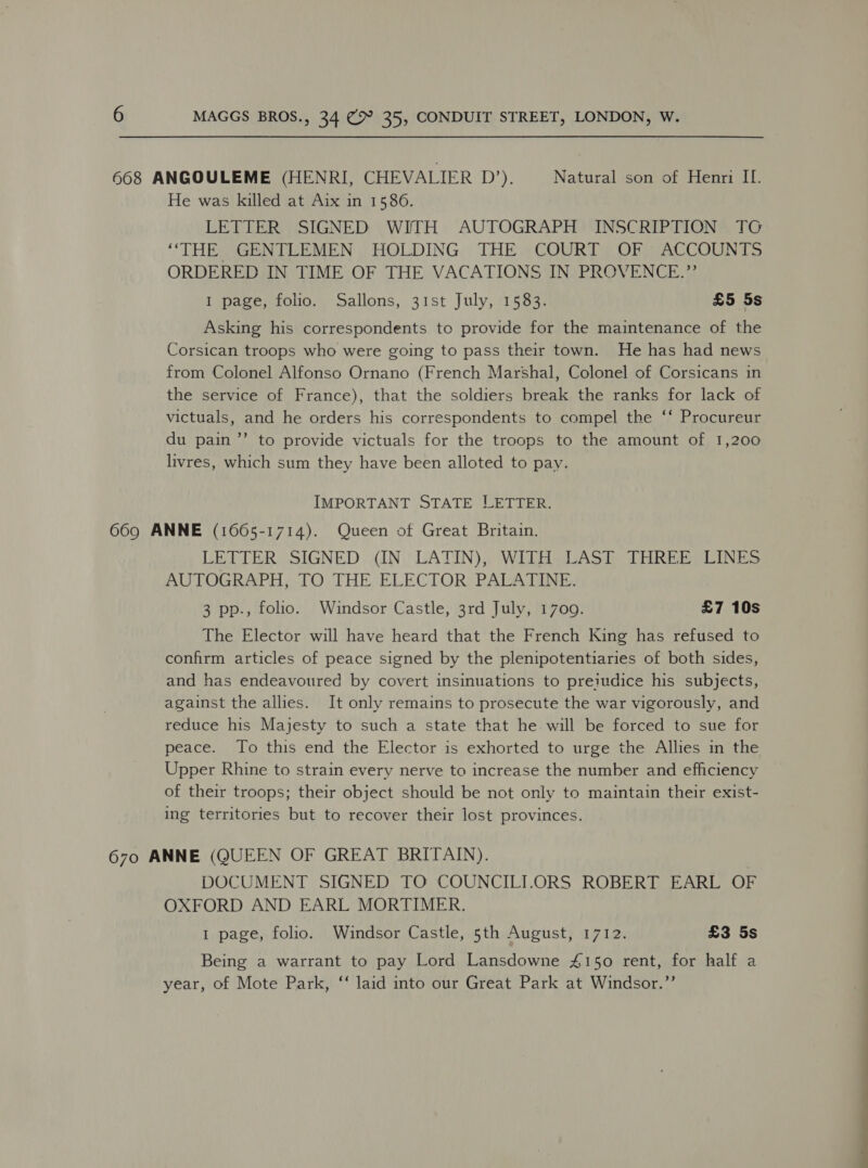 668 ANGOULEME (HENRI, CHEVALIER the}. Natural son of Henri II. He was killed at Aix in 1586. LETTER SIGNED WITH AUTOGRAPH INSCRIPTION TCG ‘THE GENTLEMEN, HOLDING, THE COURT. OF ACCOUNTS ORDERED IN TIME OF THE VACATIONS IN PROVENCE.” I page, folio. Sallons, 31st July, 1583. £5 5s Asking his correspondents to provide for the maintenance of the Corsican troops who were going to pass their town. He has had news from Colonel Alfonso Ornano (French Marshal, Colonel of Corsicans in the service of France), that the soldiers break the ranks for lack of victuals, and he orders his correspondents to compel the ‘‘ Procureur du pain ”’ to provide victuals for the troops to the amount of 1,200 livres, which sum they have been alloted to pay. IMPORTANT STATE LETTER. 669 ANNE (1065-1714). Queen of Great Britain. LETTER SIGNED (IN LATIN), WITH LAST THREE LINES AUTOGRAPH, TO THE ELECTOR. PALATINE. 3 pp., folio. Windsor Castle, 3rd July, 1709. £7 10s The Elector will have heard that the French King has refused to confirm articles of peace signed by the plenipotentiaries of both sides, and has endeavoured by covert insinuations to preiudice his subjects, against the allies. It only remains to prosecute the war vigorously, and reduce his Majesty to such a state that he will be forced to sue for peace. To this end the Elector is exhorted to urge the Allies in the Upper Rhine to strain every nerve to increase the number and efficiency of their troops; their object should be not only to maintain their exist- ing territories but to recover their lost provinces. 670 ANNE (QUEEN OF GREAT BRITAIN). DOCUMENT SIGNED TO COUNCILI.ORS ROBERT EARL OF OXFORD AND EARL MORTIMER. I page, folio. Windsor Castle, 5th August, 1712. £3 5s Being a warrant to pay Lord Lansdowne 4150 rent, for half a year, of Mote Park, ‘“‘ laid into our Great Park at Windsor.’’