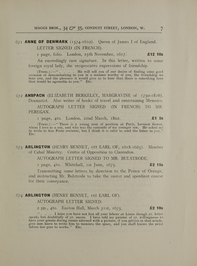671 ANNE OF DENMARK (1574-1619). Queen of James I of England. LETTER SIGNED (IN FRENCH). 1 page, folio. London, 25th November, 1617. £12 10s An exceedingly rare signature. In this letter, written to some foreign royal tant she reciprocates expressions of friendship. (Trans.) :— . He will tell you of our desire of finding some good cecasion of Joma to you in a manner worthy of you, the friendship we bear you, and the pleasure it would give us to hear that there is something here that would be agreeable to you.” Ete. 672 ANSPACH (ELIZABETH BERKELEY, MARGRAVINE of 1750-1828). Dramatist. Also writer of books of travel and entertaining Memoirs. BULOGRARHOCCIET Pei eSlGNED (IN -FRENCH))-TO MR. PEREGAN. I page, 4to. London, 22nd March, 1802. £1 5s (Trans.):—‘‘ There is a young man of position at Paris, Leveson Gower, whom I love as a son, and who was the comrade of my younger son. He asked ma to write to him Poste restante, but I think it is safer to send the Jetter to you.” Etc. 673 ARLINGTON (HENRY BENNET, 1st EARL OF, 1618-1685). Member of Cabal Ministry. Centre of Opposition to Clarendon. AUTOGRAPH LETTER SIGNED TO MR. BUI.STRODE. I page, 4to. Whitehall, 1st June, 1675. £2 15s Transmitting some letters by direction to the Prince of Orange, and instructing Mr. Bulstrode to take the surest and speediest course for their conveyance. 674 ARLINGTON (HENRY BENNET, 1st EARL OF). AUTOGRAPH LETTER SIGNED. 2 pp., 4to. Euston Hall, March 31st, 1675. £2 10s ce . J hope you have not lost all your labour at Linne though yr. letter speaks but doubtfully of yr. succes. I have told my painter of yr. will: imgnesse to have your greate dining roome adorned with a picture, if you persist in that minde, give mee leave to write him to measure the space, and you shall knowe the price before hee goes to worke.’’ Ete.