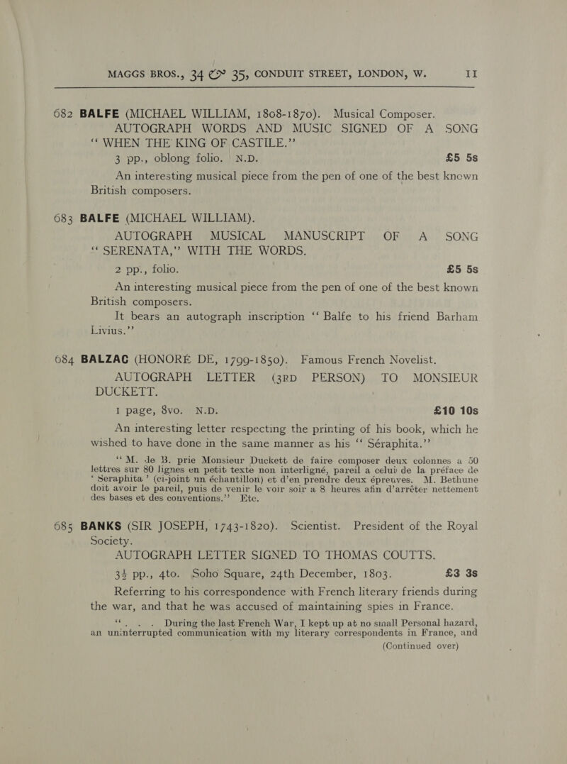 682 BALFE (MICHAEL WILLIAM, 1808-1870). Musical Composer. AUTOGRAPH WORDS AND MUSIC SIGNED OF A SONG ‘WHEN THE KING OF CASTILE.”’ 3 pp., oblong folio. | N.D. £5 5s An interesting musical piece from the pen of one of the best known British composers. 683 BALFE (MICHAEL WILLIAM). AUTOGRAPH MUSICAL MANUSCRIPT OF &lt;A_ SONG ‘* SERENATA,” WITH THE WORDS. 2 pp., folio. £5 5s An interesting musical piece from the pen of one of the best known British composers. It bears an autograph inscription ‘‘ Balfe to his friend Barham Livius.”’ 6084 BALZAG (HONORE DE, 1799-1850). Famous French Novelist. AUTOGRAPH LETTER (3RD PERSON) TO MONSIEUR DUCKETT. I page, 8vo. N.D. £10 10s An interesting letter respecting the printing of his book, which he wished to have done in the same manner as his ‘‘ Séraphita.”’ ‘M. de B. prie Monsieur Duckett de faire composer deux colonnes a 50 fetes sur 80 lignes en petit texte non interligné, pareil a celui de la préface de * Seraphita ’ (ci-joint un échantillon) et d’en prendre deux épreuves. M. Bethune doit avoir le pareil, puis de venir le voir soir a 8 heures afin d’arréter nettement des bases et des conventions.’”’? Etc. 685 BANKS (SIR JOSEPH, 1743-1820). Scientist. President of the Royal Society. AUTOGRAPH LETTER SIGNED TO THOMAS COUTTS. 34 pp., 4to. Soho Square, 24th December, 1803. £3 3s Referring to his correspondence with French literary friends during the war, and that he was accused of maintaining spies in France. He . During the last French War, I kept up at no small Personal hazard, an uninterrupted communication with my literary correspondents in France, and