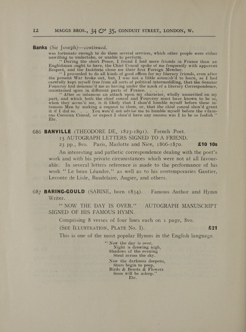 Banks (Sir Joseph)—continued. was fortunate enough to do them several services, which other people were either unwilling to undertake, or unable to perform. ‘* During the short Peace, I found I had more friends in France than an Englishman ought to have, the Chief Consul spoke of me frequently with apparent Respect, and the Institute chose me their first Foreign Member. “if proceeded to do all kinds of good offices for my literary friends, even after the present War broke out, but, I was not a little astonish’d to learn, as I had caretully kept myself free from all sorts of political intermeddling, that the Senator Fourcroy had denoune’d me as having under the niask of a literary Correspondence, maintained spies in different parts ‘of. France. ‘* After so infameus an attack upon my character, wholly unmerited on. my part, and which both the chief consul and Fourcroy must haye known to be so, when they aceus’d me, is it likely that I shou’d humble myself before these iu: famous Men by making a request to them, or, that the chief consul shou’d grant itif I did so. . . You wou’d not advise me to humble myself before the vilain- ous Corsican Consul, or expect I shou’d have any success was I to be so foolish.’’ Kte. 686 BANVILLE (THEODORE DE, 1823-1891). French Poet. 15 AUTOGRAPH LETTERS SIGNED TO A FRIEND. 23 pp., 8vo. Paris, Marlotte and Nice, 1866-1870. £10 10s An interesting and pathetic correspondence dealing with the poet’s work and with his private circumstances which were not at all favour- able. In several letters reference is made to the performance of his work ‘‘ Le beau Léandre,’’ as well as to his contemporaries Gautier, Leconte de Lisle, Baudelaire, Augier, and others. 687 BARING-GOULD (SABINE, born 1834). Famous Author and Hymn Writer. ‘*NOW THE DAY IS OVER.’”? AUTOGRAPH MANUSCRIPT SIGNED OF HIS FAMOUS HYMN. Comprising 8 verses of four lines each on 1 page, 8vo. (SEE ILLUSTRATION, PLATE No. I). - £21 This is one of the most popular Hymns in thé English language ‘“ Now the day is over, Night is drawing nigh, Shadows of the evening Steal across the sky. Now the darkness deepens, Stars begin to peep, Birds &amp; Beasts &amp; Flowers Soon will be asleep.’’ Ete.