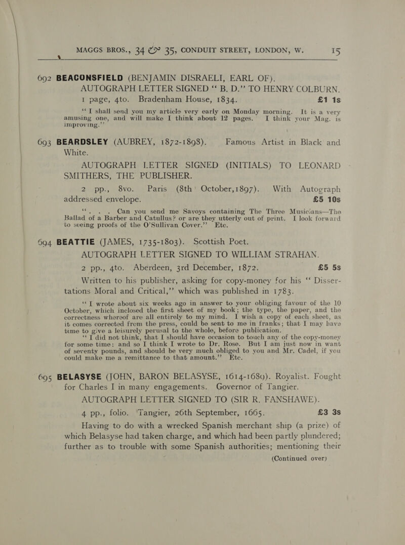  wees, 692 BEACONSFIELD (BENJAMIN DISRAELI, EARL OF). AUTOGRAPH LETTER SIGNED “‘ B. D.”? TO HENRY COLBURN. I page, 4to. Bradenham House, 1834. £1 1s ““T shall send you my article very early on Monday morning. It is a very amusing one, and will make I think about 12 pages. I think your Mag. is improving.’”’ 693 BEARDSLEY (AUBREY, 1872-1898). Famous Artist in Black and White. AUTOGRAPH LETTER SIGNED (INITIALS) TO LEONARD SMITHERS, THE PUBLISHER. 2 pp., 8vo. Paris (8th’ October,1897). With Autograph addressed envelope. £5 10s ce . Can you send me Savoys containing The Three Musicians—The Ballad of a Barber and Catullus ? or are they utterly out of print. I look forward to seeing proofs of the O’Sullivan Cover.’”’ Etc. 604 BEATTIE (JAMES, 1735-1803). Scottish Poet. AUTOGRAPH LETTER SIGNED TO WILLIAM STRAHAN. 2 pp., 4to. Aberdeen, 3rd December, 1872. £5 5s Written to his publisher, asking for copy-money for his ‘‘ Disser- tations Moral and Critical,’’ which was published in 1783. ‘* Tf wrote about six weeks ago in answer to your obliging favour of the 10 October, which inclosed the first sheet of my book; the type, the paper, and the correctness whereof are all entirely to my mind. 1 wish a copy of each sheet, as it comes corrected frem the press, could be sent to me in franks; that I may have time to give a leisurely perusal to the whole, before publication. ‘* T did not think, that I should have occasion to touch any of the copy-money for some time: and so I think I wrote to Dr. Rose. But I am just now in want of seventy pounds, and should be very much obliged to you and Mr. Cadel, if you could make me a remittance to that amount.”’ Etc. 695 BELASYSE (JOHN, BARON BELASYSE, 1614-168y). Royalist. Fought for Charles I in many engagements. Governor of Tangier. AUTOGRAPH LETTER SIGNED TO (SIR R. FANSHAWE). 4 pp., folio. Tangier, 26th September, 1665. £3 3s Having to do with a wrecked Spanish merchant ship (a prize) of which Belasyse had taken charge, and which had been partly plundered; further as to trouble with some Spanish authorities; mentioning their