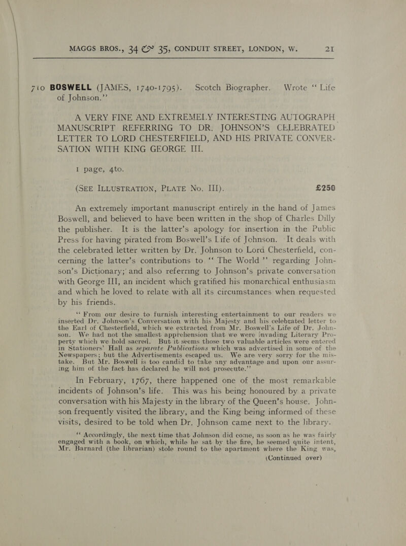  7to BOSWELL (JAMES, 1740-1795). Scotch Biographer. Wrote ‘‘ Life of Johnson.”’ A VERY FINE AND EXTREMELY INTERESTING AUTOGRAPH MANUSCRIPT REFERRING TO DR. JOHNSON’S CELEBRATED LETTER TO LORD CHESTERFIELD, AND HIS PRIVATE CONVER- SATION WITH KING GEORGE III. I page, 4to. (SEE ILLUSTRATION, PLATE No, III). | £256 An extremely important manuscript entirely in the hand of James Boswell, and believed to have been written in the shop of Charles Dilly the publisher. It is the latter’s apology for insertion in the Public Press for having pirated from Boswell’s Life of Johnson. ‘It deals with the celebrated letter written by Dr. Johnson to Lord Chesterfeld, con- cerning the latter’s contributions to ‘‘ The World ’’ regarding John- son’s Dictionary; and also referring to Johnson’s private conversation with George III, an incident which gratified his monarchical enthusiasm and which he loved to relate with all its circumstances when requested by his friends. ‘“* From our desire to furnish interesting entertainment to our readers we inserted Dr. Johnson’s Conversation with his Majesty and his celebrated letter to the Earl of Chesterfield, which we extracted from Mr. Boswell’s Life of Dr. Joln- son. We had not the smallest apprehension that we were invading Literary Pro- perty which we hold sacred. But it seems those two valuable articles were entered in Stationers’ Hall as separate Publications which was advertised in some of the Newspapers; but the Advertisements escaped us. We are very sorry for the mis- take. But Mr. Boswell is too candid to take any advantage and upon our assur- ing him of the fact has declared he will not prosecute.’ In February, 1767, there happened one of the most remarkable incidents of Johnson’s life. This was his being honoured by a private conversation with his Majesty in the library of the Queen’s house. John- son frequently visited the library, and the King being informed of these visits, desired to be told when Dr. Johnson came next to the library. ** Accordmgly, the next time that Johnson did come, as soon as he was fairly engaged with a book, on which, while he sat by the fire, he seemed quite intent, Mr. Barnard (the librarian) stole round to the apartment where the King was,