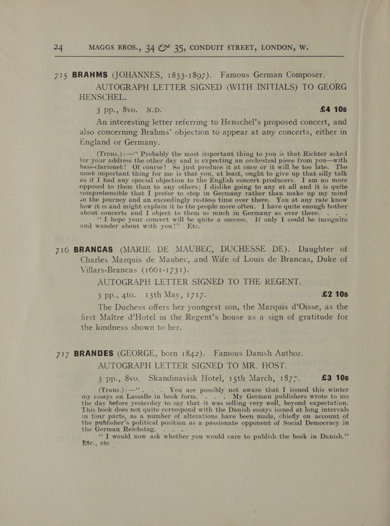 715 BRAHMS (JOHANNES, 1833-1897). Famous German Composer. AUTOGRAPH LETTER SIGNED (WITH INITIALS) TO GEORG HENSCHEL. 2 DDG evCn tn WD: £4 10s An interesting letter referring to Henschel’s proposed concert, and also concerning Brahms’ objection to appear at any concerts, either in England or Germany. (‘Trans.):—‘‘ Probably the most important thing to you is that Richter asked for your address the other day and is eypecting an or rchestral piece from you—with hass-clarionet! Of course! So just produce it at once or it will be too late. The most important thing for me is that you, at least, ought to give up that silly talk as it I had any special objection to the English concert producers. J am no more opposed to them than to any others; I dislike going to any at all and it is quite comprehensible that I prefer to stop in Germany rather than make up my mind &lt;o the journey and an exceedingly restless time over there. You at any rate know how it 1s and might explain it to the people more often. I have quite enough bother about concerts and I object to them as much in Germany as over there. ‘*f hope your concert will be quite a success. If only I could be incognito and wander about with you!’ Ete. 716 BRANCAS (MARIE DE MAUBEC, DUCHESSE DE). Daughter of Charles Marquis de Maubec, and Wife of Louis de Brancas, Duke of Villars-Brancas (1661-1731). AUTOGRAPH LETTER SIGNED TO THE REGENT. 3 pp., 4to. 13th May, 1717. £2 10s The Duchess offers her youngest son, the Marquis d’Oisse, as the first Maitre d’Hotel in the Regent’s house as a sign of gratitude for the kindness shown to her, 717 BRANDES (GEORGE, born 1842). Famous Danish Author. AUTOGRAPH LETTER SIGNED TO MR. HOST. 3 pp., 8vo. Skandinavisk Hotel, 15th March, 1377. £3 10s (Trans.) :— . You are possibly not aware that I issued this winter my essays on Lassalle’ in book form. . . . My German publishers wrote to me the day before yesterday to say that it was selling very well, beyond expectation. This book does not quite correspond with the Danish essays issued at long intervals in four parts, as a number of alterations have been made, chiefly on account of the publisher’s political position as a passionate opponent of Social Democracy in the German Reichstag. 3 A “*T would now ask whether you would care to publish the book in Danish.”’ ite., etc