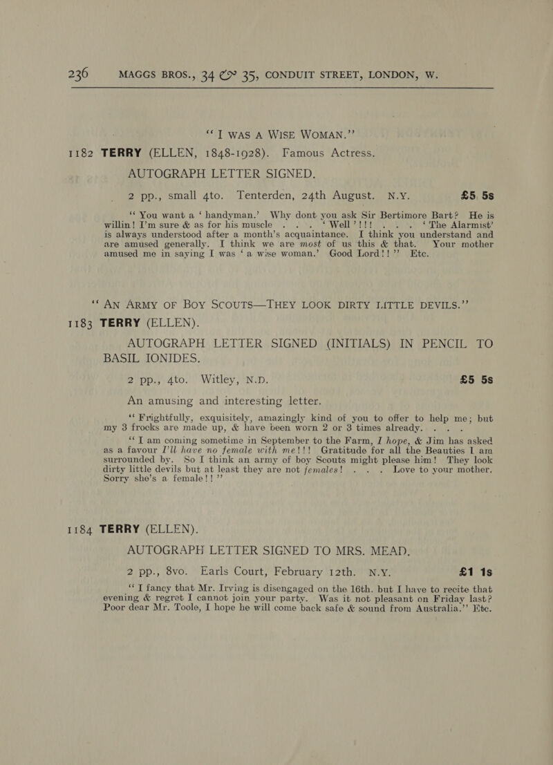 ‘““T was A WiSE WOMAN.”’ 1182 TERRY (ELLEN, 1848-1928). Famous Actress. AUTOGRAPH LETTER SIGNED. 2 pp., small 4to. Tenterden, 24th August. N.Y. £5. 5s ‘You want a ‘handyman.’ Why dont you ask Sir Bertimore Bart? He is willin! I’m sure &amp; as for his muscle . . . ‘ Well’!!! . . . ‘'The Alarmist’ is always understood after a month’s acquaintance. I think you understand and are amused generally. I think we are most of us this &amp; that. Your mother amused me in saying I was ‘a wise woman.’ Good Lord!!’’ Ete. ‘“ An ARMY OF Boy SCOUTS—THEY LOOK DIRTY LITTLE DEVILS.’’ 1183 TERRY (ELLEN). AUTOGRAPH LETTER SIGNED (INITIALS) IN PENCIL TO BASIL IONIDES. 2°pp:, 4to.’ Witley, *N:n. £5 5s An amusing and interesting letter. ‘* rightfully, exquisitely, amazingly kind of you to offer to me me; but my 3 frocks are made up, &amp; have been worn 2 or 3 times already. ; *‘T am coming sometime in September to the Farm, I hope, &amp; Jim ee asked as a favour I’ll have no female with me!!! Gratitude for all the Beauties I am surrounded by. So I think an army of boy Scouts might please him! They look dirty little devils but at least they are not females! . . . Love to your mother. Sorry she’s a female!! ”’ 1184 TERRY (ELLEN). AUTOGRAPH LETTER SIGNED TO MRS. MEAD. 2 pp., 8vo. Earls Court, February 12th. N.Y. £1 1s ‘‘ T fancy that Mr. Irving is disengaged on the 16th. but I have to recite that evening &amp; regret I cannot join your party. Was it not pleasant on Friday last? Poor dear Mr. Toole, I hope he will come back safe &amp; sound from Australia.’’ Htc