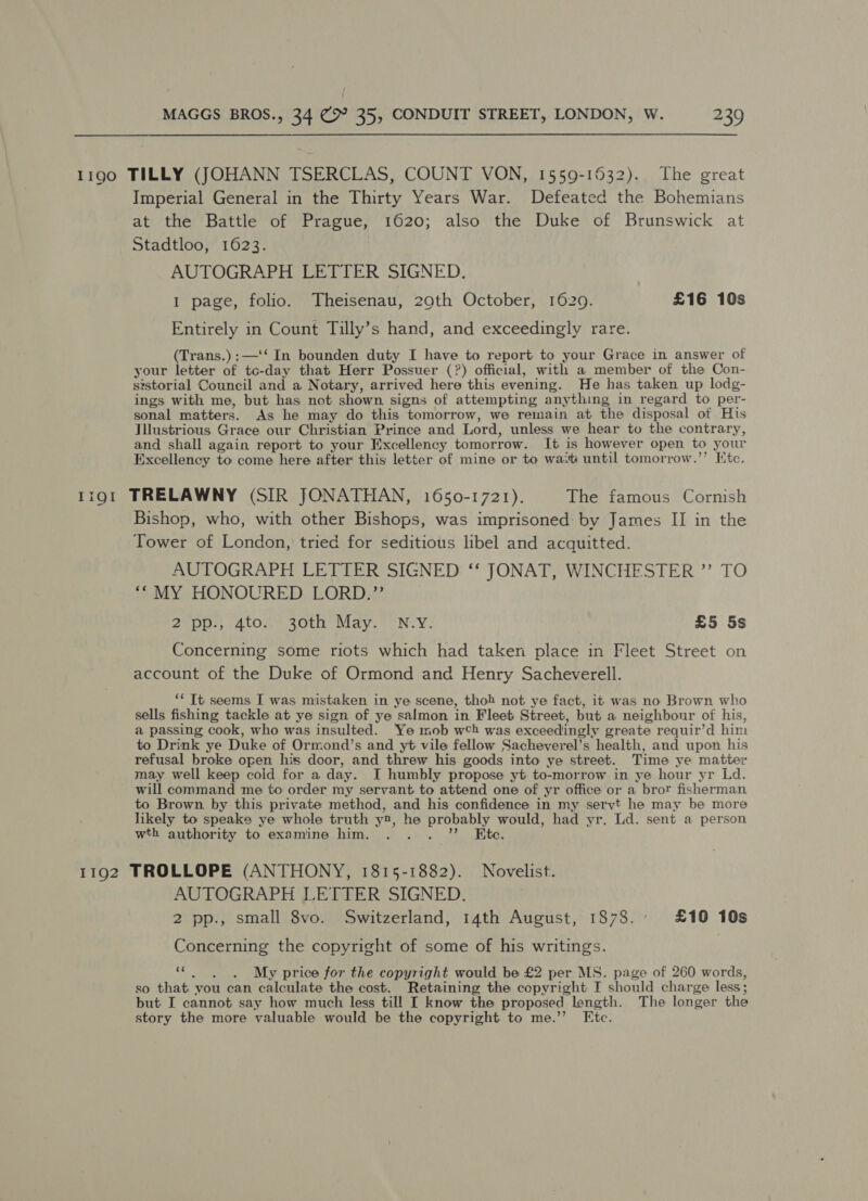 1190 TILLY (JOHANN TSERCLAS, COUNT VON, 1559-1532). The great Imperial General in the Thirty Years War. Defeated the Bohemians at the Battle of Prague, 1620; also the Duke of Brunswick at Stadtloo, 1623. AUTOGRAPH LETTER SIGNED. 1 page, folio. Theisenau, 29th October, 1629. £16 10s Entirely in Count Tilly’s hand, and exceedingly rare. (Trans.):—'‘ In bounden duty I have to report to your Grace in answer of your letter of tc-day that Herr Possuer (?) official, with a member of the Con- sistorial Council and a Notary, arrived here this evening. He has taken up lodg- ings with me, but has not shown signs of attempting anything in regard to per- sonal matters. As he may do this tomorrow, we remain at the disposal of His Jllustrious Grace our Christian Prince and Lord, unless we hear to the contrary, and shall again report to your Excellency tomorrow. It is however open to your Excellency to come here after this letter of mine or to wa.ti until tomorrow.”’ Ktc. 1191 TRELAWNY (SIR JONATHAN, 1650-1721). The famous Cornish Bishop, who, with other Bishops, was imprisoned by James II in the Tower of London, tried for seditious libel and acquitted. AUTOGRAPH LETTER SIGNED ‘‘ JONAT, WINCHESTER ”’ TO *“ MY HONOURED LORD.” 2 pp., 4to. 30th May. N.Y. £5 5s Concerning some riots which had taken place in Fleet Street on account of the Duke of Ormond and Henry Sacheverell. ‘* Tt seems I was mistaken in ye scene, thoh not ye fact, it was no Brown who sells fishing tackle at ye sign of ye salmon in Fleet Street, but a neighbour of his, a passing cook, who was insulted. Ye mob wh was exceedingly greate requir’d him to Drink ye Duke of Ormond’s and yt vile fellow Sacheverel’s health, and upon his refusal broke open his door, and threw his goods into ye street. Time ye matter may well keep coid for a day. I humbly propose yt to-morrow in ye hour yr Ld. will command me to order my servant to attend one of yr office or a bror fisherman. to Brown by this private method, and his confidence in my seryt he may be more likely to speake ye whole truth y2, he probably would, had yr. Ld. sent a person wth authority to examine him. sy oh J ota 1192 TROLLOPE (ANTHONY, 1815-1882). Novelist. AUTOGRAPH LETTER SIGNED. 2 pp., small 8vo. Switzerland, 14th August, 1878.° £10 10s Concerning the copyright of some of his writings. oe aes My price for the copyright would be £2 per MS. page of 260 words, so that vou can calculate the cost. Retaining the copyright I should charge less; but I cannot say how much less till I know the proposed length. The longer the story the more valuable would be the copyright to me.’’ Etc.