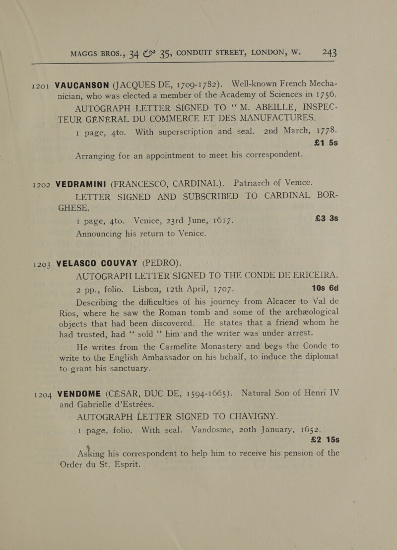  1201 VAUCANSON (JACQUES DE, 1709-1782). Well-known French Mecha- nician, who was elected a member of the Academy of Sciences in 1750. AUTOGRAPH LETTER SIGNED TO ‘‘M. ABEILLE, INSPEC- TEUR GENERAL DU COMMERCE ET DES MANUFACTURES. I page, 4to. With superscription and seal. 2nd March, 1778. £1 5s Arranging for an appointment to meet his correspondent. 1202 VEDRAMINI (FRANCESCO, CARDINAL). Patriarch of Venice. LETTER SIGNED AND SUBSCRIBED TO CARDINAL BOR- GHESE. 1 page, 4to. Venice, 23rd June, 16017. £3 3s Announcing his return to Venice. 1203 VELASCO COUVAY (PEDRO). AUTOGRAPH LETTER SIGNED TO THE CONDE DE ERICEIRA. 2 pp., folio. Lisbon, 12th April, 1707. 10s 6d Describing the difficulties of his journey from Alcacer to Val de Rios, where he saw the Roman tomb and some of the archeological objects that had been discovered. He states that a friend whom he had trusted, had ‘‘ sold ’’ him'and the writer was under arrest. He writes from the Carmelite Monastery and begs the Conde to write to the English Ambassador on his behalf, to induce the diplomat to grant his sanctuary. 1204 VENDOME (CESAR, DUC DE, 1594-1065). Natural Son of Henri IV and Gabrielle d’Estrées. AUTOGRAPH LETTER SIGNED TO CHAVIGNY. 1 page, folio. With seal. Vandosme, 20th January, 1652. £2 15s 4 Asking his correspondent to help him to receive his pension of the Order du St. Esprit.