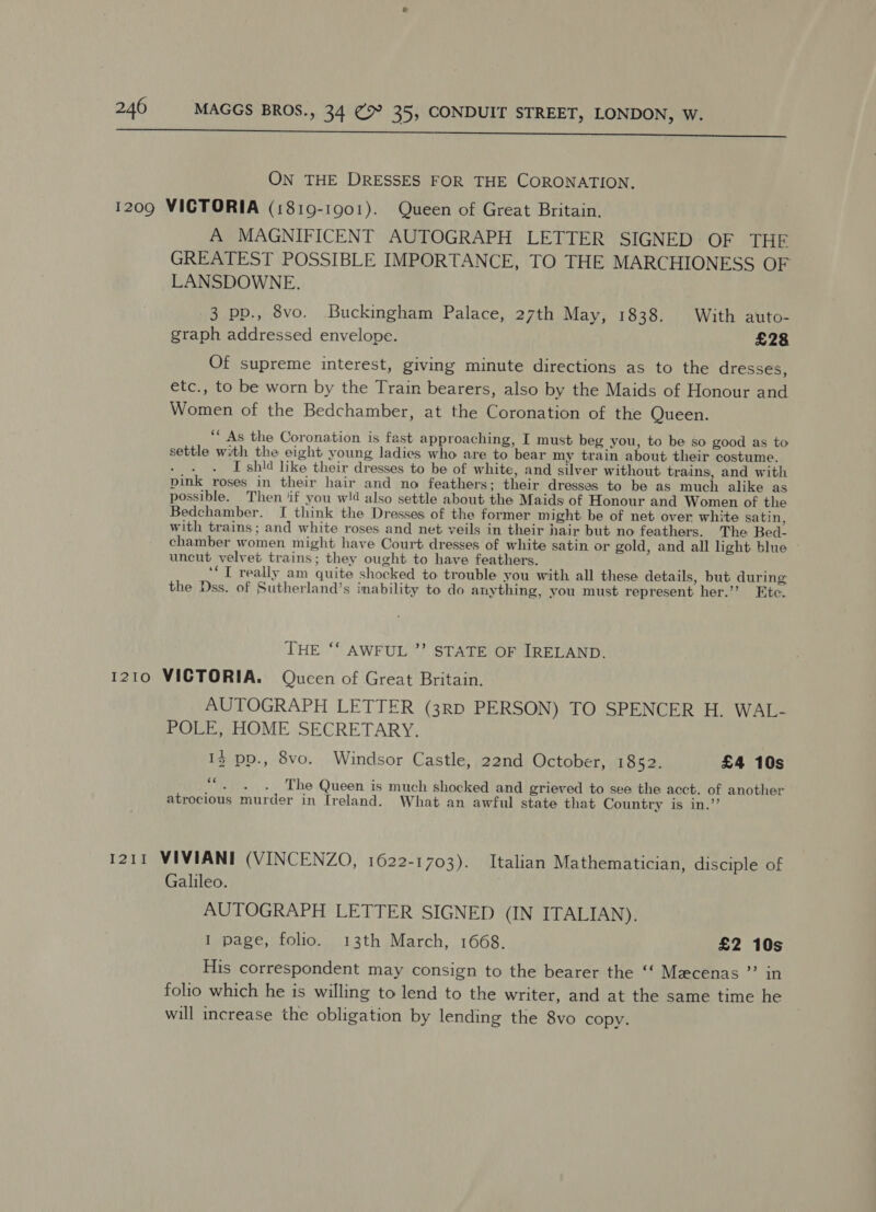 st tN eee al ON THE DRESSES FOR THE CORONATION. 1209 VICTORIA (1819-1901). Queen of Great Britain. A MAGNIFICENT AUTOGRAPH LETTER SIGNED OF THE GREATEST POSSIBLE IMPORTANCE, TO THE MARCHIONESS OF LANSDOWNE. 3 pp., 8vo. Buckingham Palace, 27th May, 1838. With auto- graph addressed envelope. £28 Of supreme interest, giving minute directions as to the dresses, etc., to be worn by the Train bearers, also by the Maids of Honour and Women of the Bedchamber, at the Coronation of the Queen. “As the Coronation is fast approaching, I must beg you, to be so good as to settle with the eight young ladies who are to bear my train about their costume. I shld like their dresses to be of white, and silver without trains, and with pink roses in their hair and no feathers; their dresses to be as much alike as possible. Then ‘if you w!d also settle about the Maids of Honour and Women of the Bedchamber. [I think the Dresses of the former might be of net over white satin, with trains; and white roses and net veils in their hair but no feathers. The Bed. chamber women might have Court dresses of white satin or gold, and all light blue uncut velvet trains; they ought to have feathers. ‘‘T really am quite shocked to trouble you with all these details, but during the Dss. of Sutherland’s inability to do anything, you must represent her.’’ Etc. THE ‘‘ AWFUL ”’ STATE OF IRELAND. 1210 VICTORIA. Qucen of Great Britain. AUTOGRAPH LETTER (3RD PERSON) TO SPENCER H. WAL- POLE, HOME SECRETARY. 13 pp., 8vo. Windsor Castle, 22nd October, 1852. £4 10s i The Queen is much shocked and grieved to see the acct. of another atrocious murder in Ireland. What an awful state that Country is in.’’ 1211 VIVIANI (VINCENZO, 1622-1703). Italian Mathematician, disciple of Galileo. AUTOGRAPH LETTER SIGNED (IN ITALIAN), I page, folio. 13th March, 1668. £2 10s His correspondent may consign to the bearer the ‘‘ Mecenas ”’ in folio which he is willing to lend to the writer, and at the same time he will increase the obligation by lending the 8vo copy.